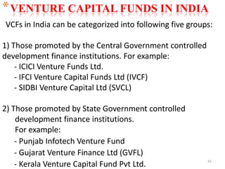 42
*VENTURE CAPITAL FUNDS IN INDIA
VCFs in India can be categorized into following five groups:
1) Those promoted by the Central Government controlled
development finance institutions. For example:
- ICICI Venture Funds Ltd.
- IFCI Venture Capital Funds Ltd (IVCF)
- SIDBI Venture Capital Ltd (SVCL)
2) Those promoted by State Government controlled
development finance institutions.
For example:
- Punjab Infotech Venture Fund
- Gujarat Venture Finance Ltd (GVFL)
- Kerala Venture Capital Fund Pvt Ltd.
 