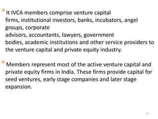 46
*It IVCA members comprise venture capital
firms, institutional investors, banks, incubators, angel
groups, corporate
advisors, accountants, lawyers, government
bodies, academic institutions and other service providers to
the venture capital and private equity industry.
*Members represent most of the active venture capital and
private equity firms in India. These firms provide capital for
seed ventures, early stage companies and later stage
expansion.
 