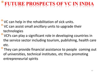 47
*VC can help in the rehabilitation of sick units.
*VC can assist small ancillary units to upgrade their
technologies
*VCFs can play a significant role in developing countries in
the service sector including tourism, publishing, health care
etc.
*They can provide financial assistance to people coming out
of universities, technical institutes, etc thus promoting
entrepreneurial spirits
*FUTURE PROSPECTS OF VC IN INDIA
 