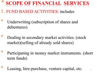 5
* SCOPE OF FINANCIAL SERVICES
1. FUND BASED ACTIVITIES: includes
* Underwriting (subscription of shares and
debentures)
* Dealing in secondary market activities. (stock
market)(selling of already sold shares)
* Participating in money market instruments. (short
term funds)
* Leasing, hire-purchase, venture capital, etc.
 