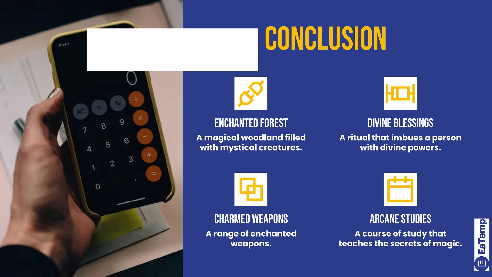 conclusion
Enchanted Forest
A magical woodland filled
with mystical creatures.
Divine Blessings
A ritual that imbues a person
with divine powers.
Charmed Weapons
A range of enchanted
weapons.
Arcane Studies
A course of study that
teaches the secrets of magic.
 