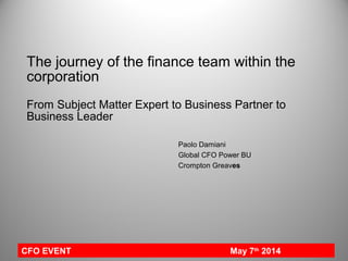 The journey of the finance team within the
corporation
From Subject Matter Expert to Business Partner to
Business Leader
Paolo Damiani
Global CFO Power BU
Crompton Greaves
CFO EVENT May 7th
2014
 