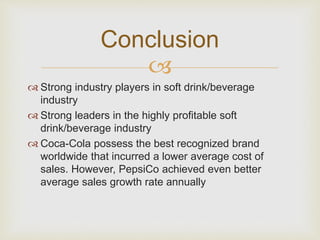 Conclusion 
 
 Strong industry players in soft drink/beverage 
industry 
 Strong leaders in the highly profitable soft 
drink/beverage industry 
 Coca-Cola possess the best recognized brand 
worldwide that incurred a lower average cost of 
sales. However, PepsiCo achieved even better 
average sales growth rate annually 
 