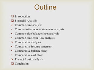 Outline 
 Introduction 
 Financial Analysis 
 Common-size analysis 
• Common-size income statement analysis 
• Common-size balance sheet analysis 
• Common-size cash flow analysis 
 Comparative analysis 
• Comparative income statement 
• Comparative balance sheet 
• Comparative cash flow 
 Financial ratio analysis 
 Conclusion 
 