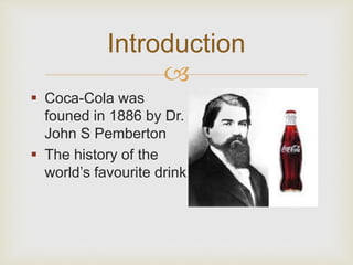 Introduction 
 
 Coca-Cola was 
founed in 1886 by Dr. 
John S Pemberton 
 The history of the 
world’s favourite drink 
 
