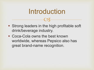 Introduction 
 
 Strong leaders in the high profitable soft 
drink/beverage industry. 
 Coca-Cola owns the best known 
worldwide, whereas Pepsico also has 
great brand-name recognition. 
 