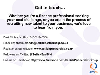 Get in touch…
   Whether you’re a finance professional seeking
  your next challenge, or you are in the process of
  recruiting new talent to your business, we’d love
                  to hear from you.

East Midlands office: 01332 542580

Email us: eastmidlands@sellickpartnership.co.uk

Register on our website: www.sellickpartnership.co.uk

Follow us on Twitter: @SellickEastMid

Like us on Facebook: http://www.facebook.com/SellickPartnershipGroup
 
