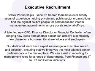 Executive Recruitment
  Sellick Partnership's Executive Search team have over twenty
years of experience helping private and public sector organisations
     find the highest calibre people for permanent and interim
   management appointments across our six regional offices.

A talented new CFO, Finance Director or Financial Controller, often
 bringing new ideas from another sector can achieve a completely
    new phase for a business, it's shareholders and employees.

 Our dedicated team have expert knowledge in executive search
and selection, ensuring that we bring you the most talented senior
 professionals in the marketplace. We can assist in recruiting for
management roles for a range of departments, from Finance and IT
                   to HR and Communications.
 