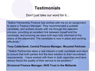 Testimonials
                Don’t just take our word for it…

“Sellick Partnership Finance has worked with me on an assignment
to place a Treasury Manager. They recommended a suitable
candidate, and worked closely with me through the selection
process, providing an excellent link between myself and the
candidate, and ensuring we were both kept fully informed of the
status of the placement. The candidate is now in place and working
effectively.”
Tony Calderbank, Central Finance Manager, Mouchel Parkman
“"Sellick Partnership takes a real interest in both candidate and client
to ensure that both parties find the best solution to their recruitment
requirements. I have worked with them in both capacities and have
always found the quality of their service to be excellent."
Divisional Finance Manager, NHS Trust in the Midlands
 