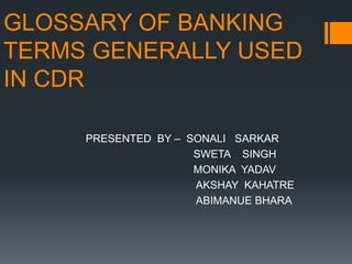 GLOSSARY OF BANKING
TERMS GENERALLY USED
IN CDR
PRESENTED BY – SONALI SARKAR
SWETA SINGH
MONIKA YADAV
AKSHAY KAHATRE
ABIMANUE BHARA
 
