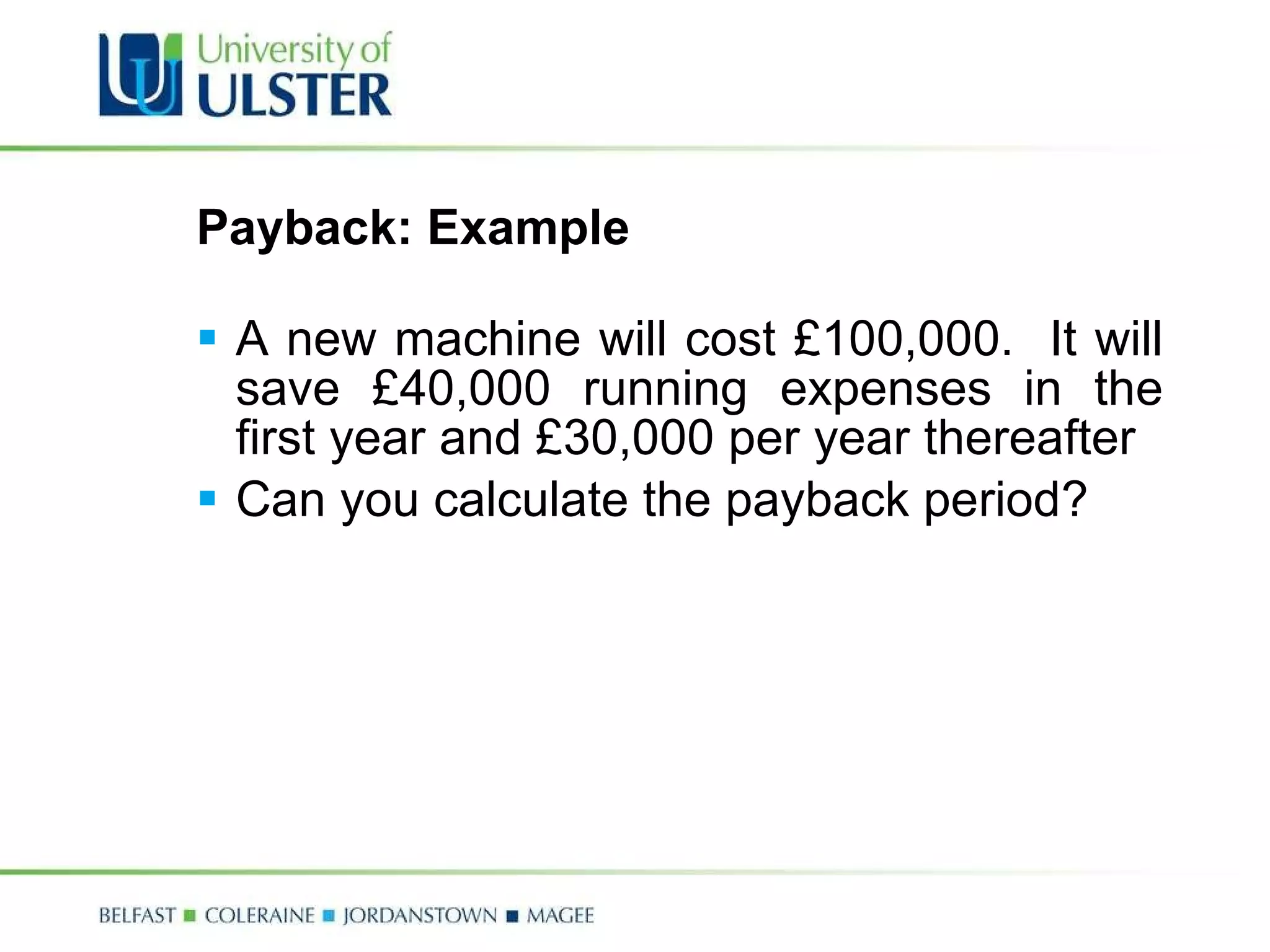 Payback: Example A new machine will cost £100,000.  It will save £40,000 running expenses in the first year and £30,000 per year thereafter Can you calculate the payback period? 