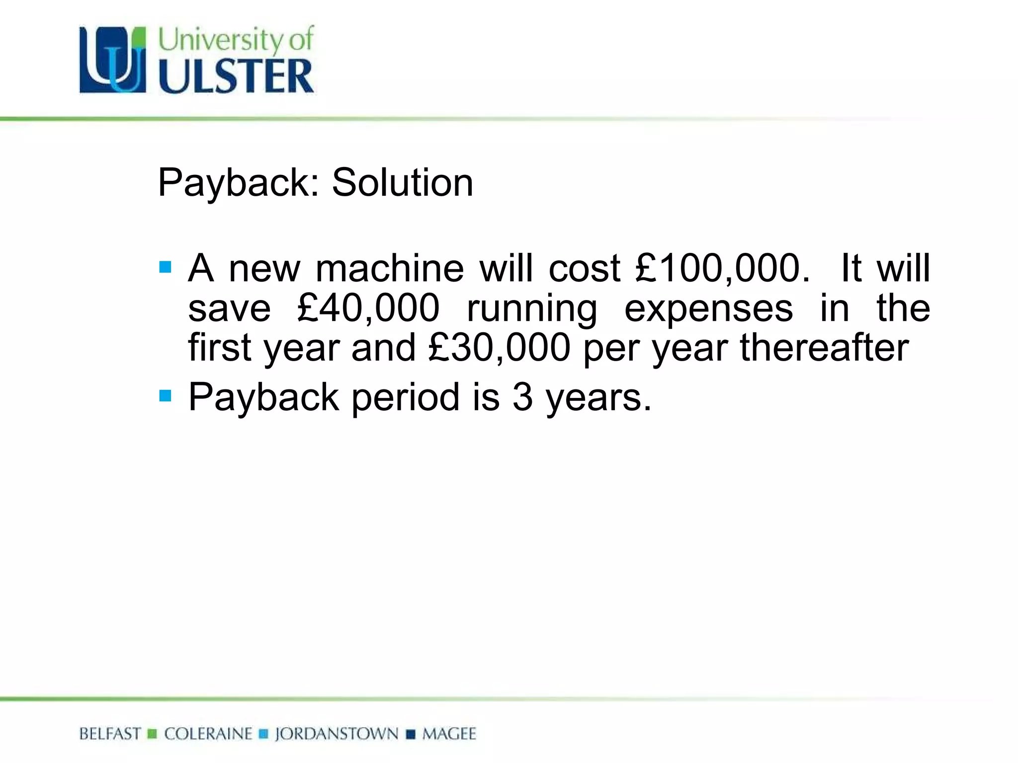 Payback: Solution A new machine will cost £100,000.  It will save £40,000 running expenses in the first year and £30,000 per year thereafter Payback period is 3 years. 