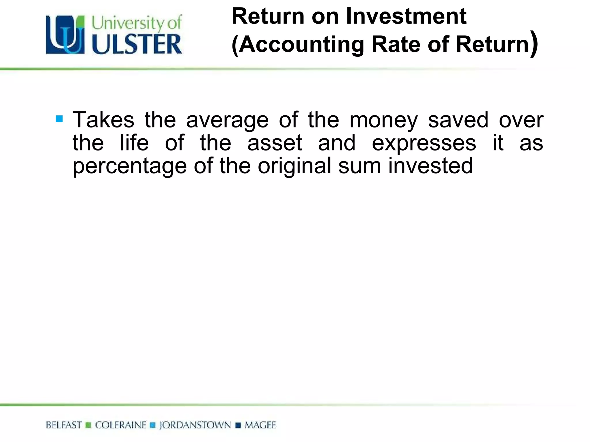 Return on Investment  (Accounting Rate of Return ) Takes the average of the money saved over the life of the asset and expresses it as percentage of the original sum invested 