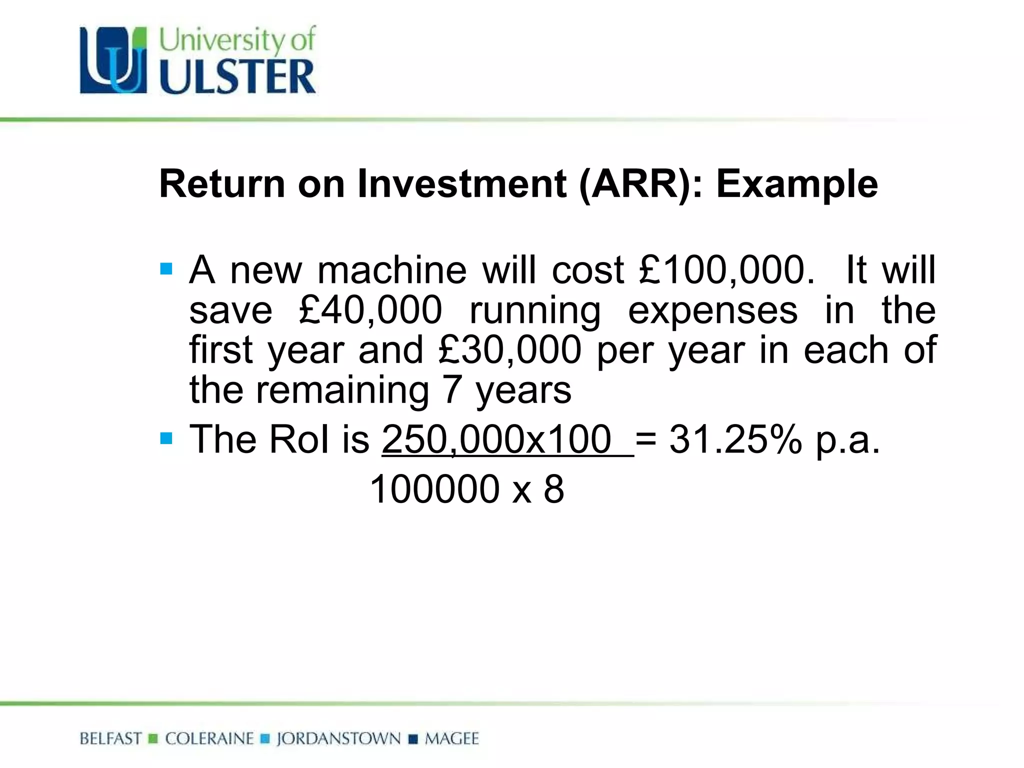 Return on Investment (ARR): Example A new machine will cost £100,000.  It will save £40,000 running expenses in the first year and £30,000 per year in each of the remaining 7 years The RoI is  250,000x100  = 31.25% p.a. 100000 x 8 