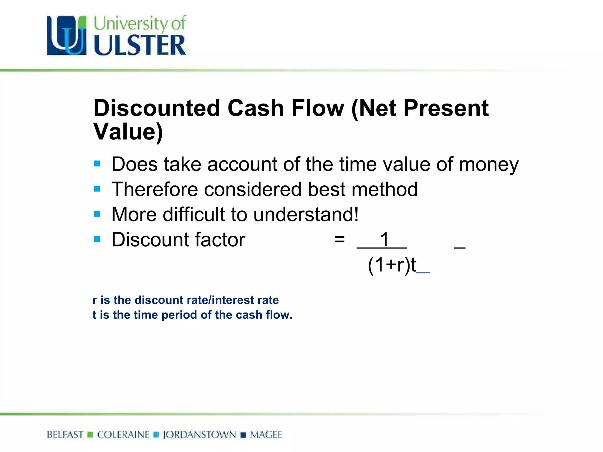 Discounted Cash Flow (Net Present Value) Does take account of the time value of money Therefore considered best method More difficult to understand! Discount factor  =  1      (1+r)t   r is the discount rate/interest rate  t is the time period of the cash flow. 