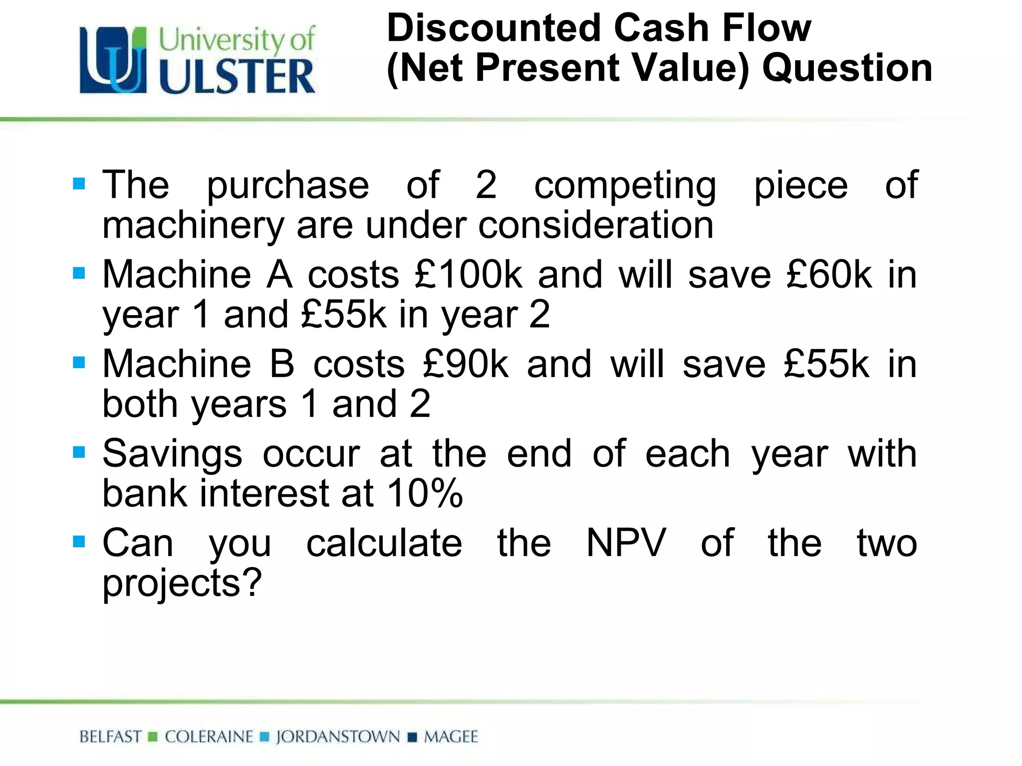 Discounted Cash Flow  (Net Present Value) Question The purchase of 2 competing piece of machinery are under consideration Machine A costs £100k and will save £60k in year 1 and £55k in year 2 Machine B costs £90k and will save £55k in both years 1 and 2 Savings occur at the end of each year with bank interest at 10% Can you calculate the NPV of the two projects? 