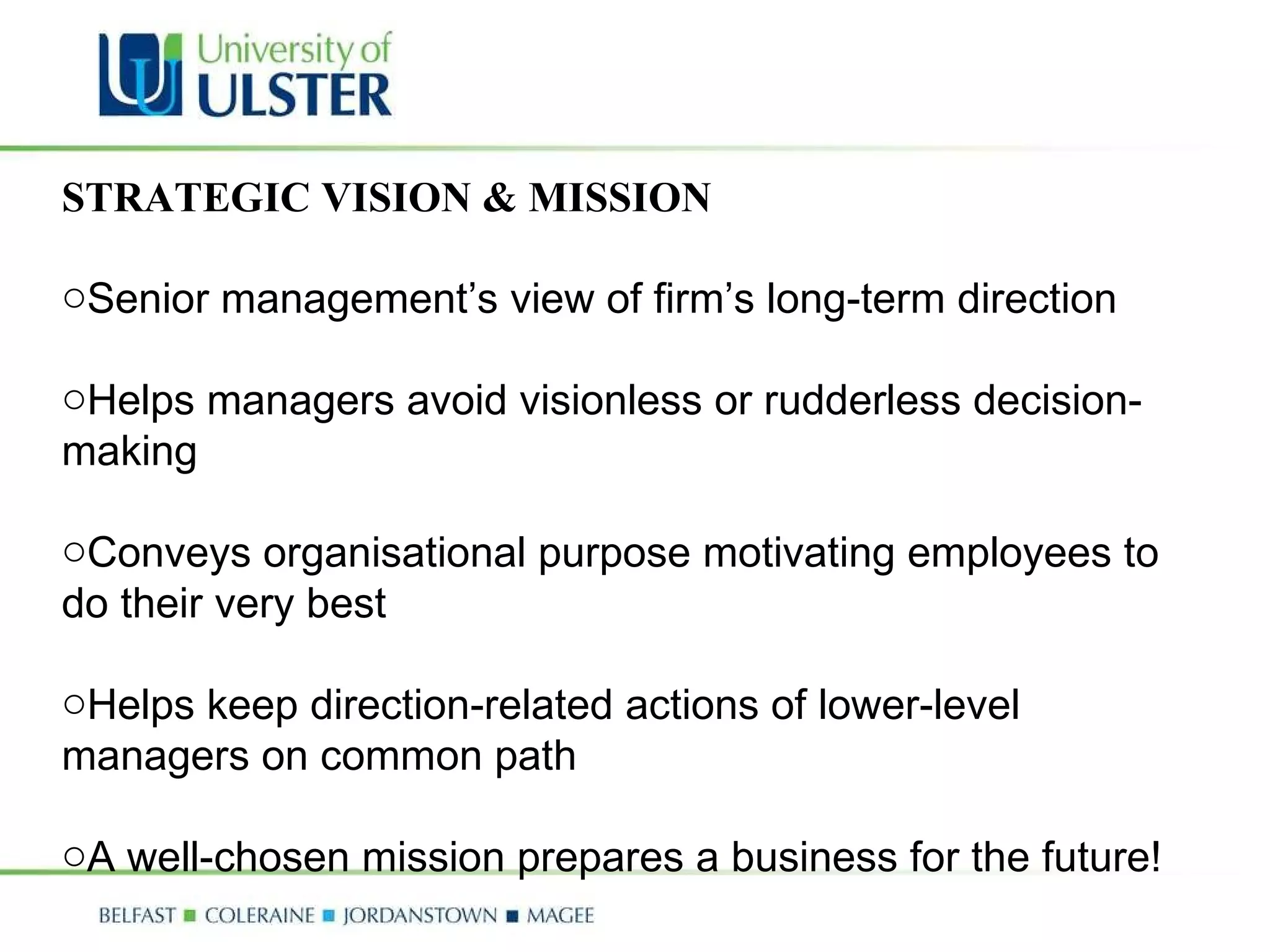 STRATEGIC VISION & MISSION Senior management’s view of firm’s long-term direction  Helps managers avoid visionless or rudderless decision-making  Conveys organisational purpose motivating employees to do their very best  Helps keep direction-related actions of lower-level managers on common path A well-chosen mission prepares a business for the future! 