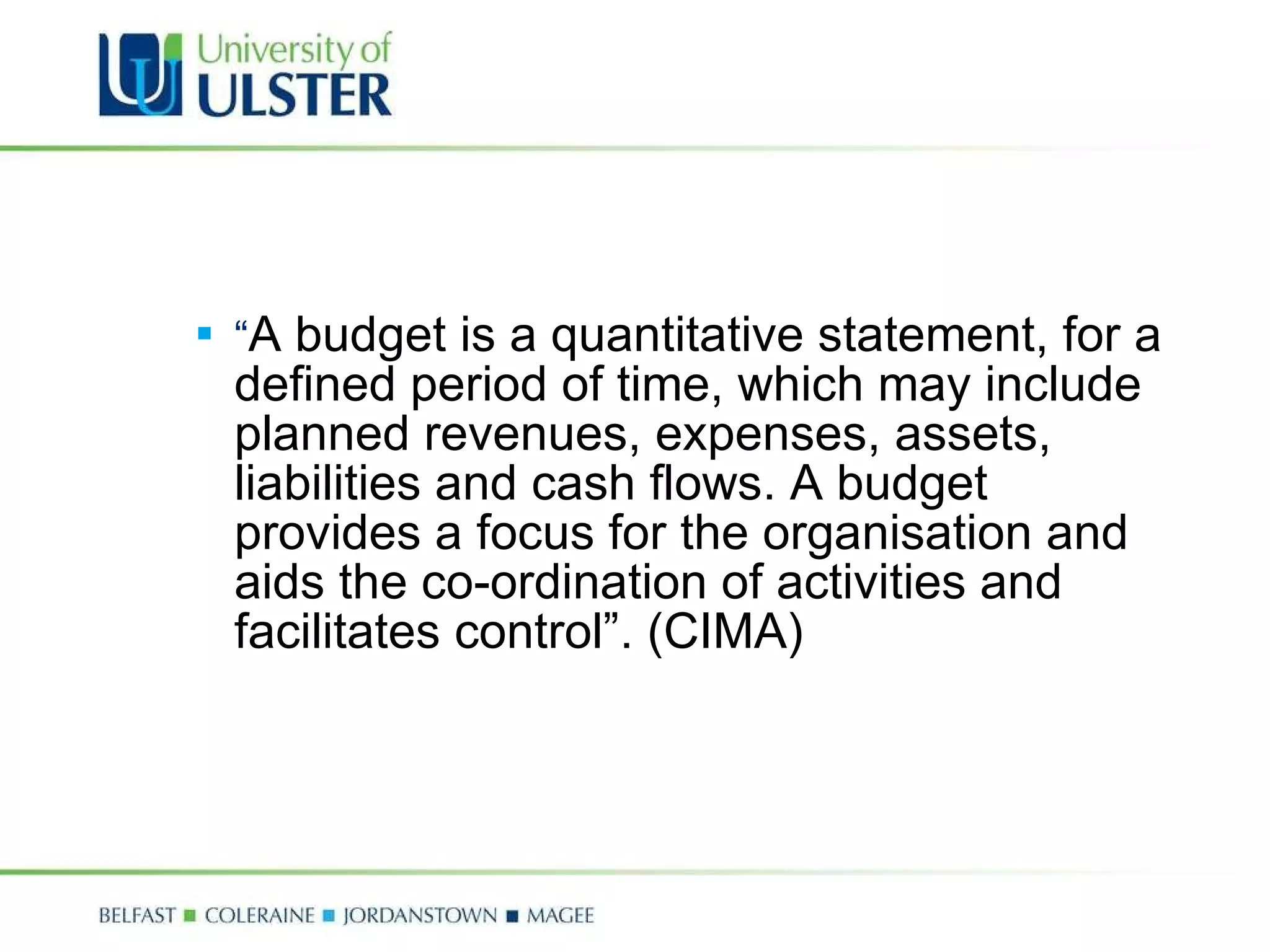 “ A budget is a quantitative statement, for a defined period of time, which may include planned revenues, expenses, assets, liabilities and cash flows. A budget provides a focus for the organisation and aids the co-ordination of activities and facilitates control”. (CIMA) 
