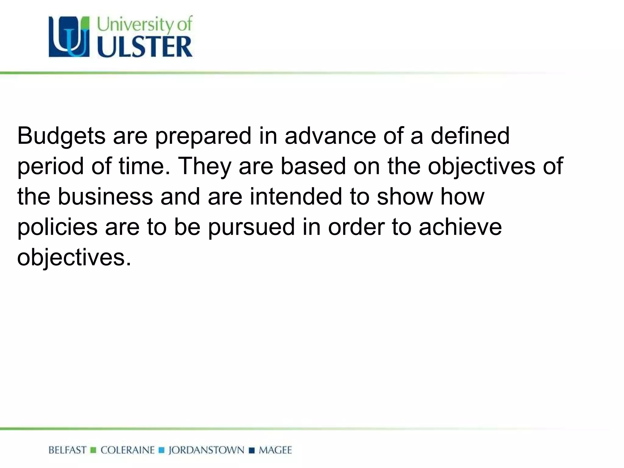 Budgets are prepared in advance of a defined period of time. They are based on the objectives of  the business and are intended to show how  policies are to be pursued in order to achieve  objectives.  