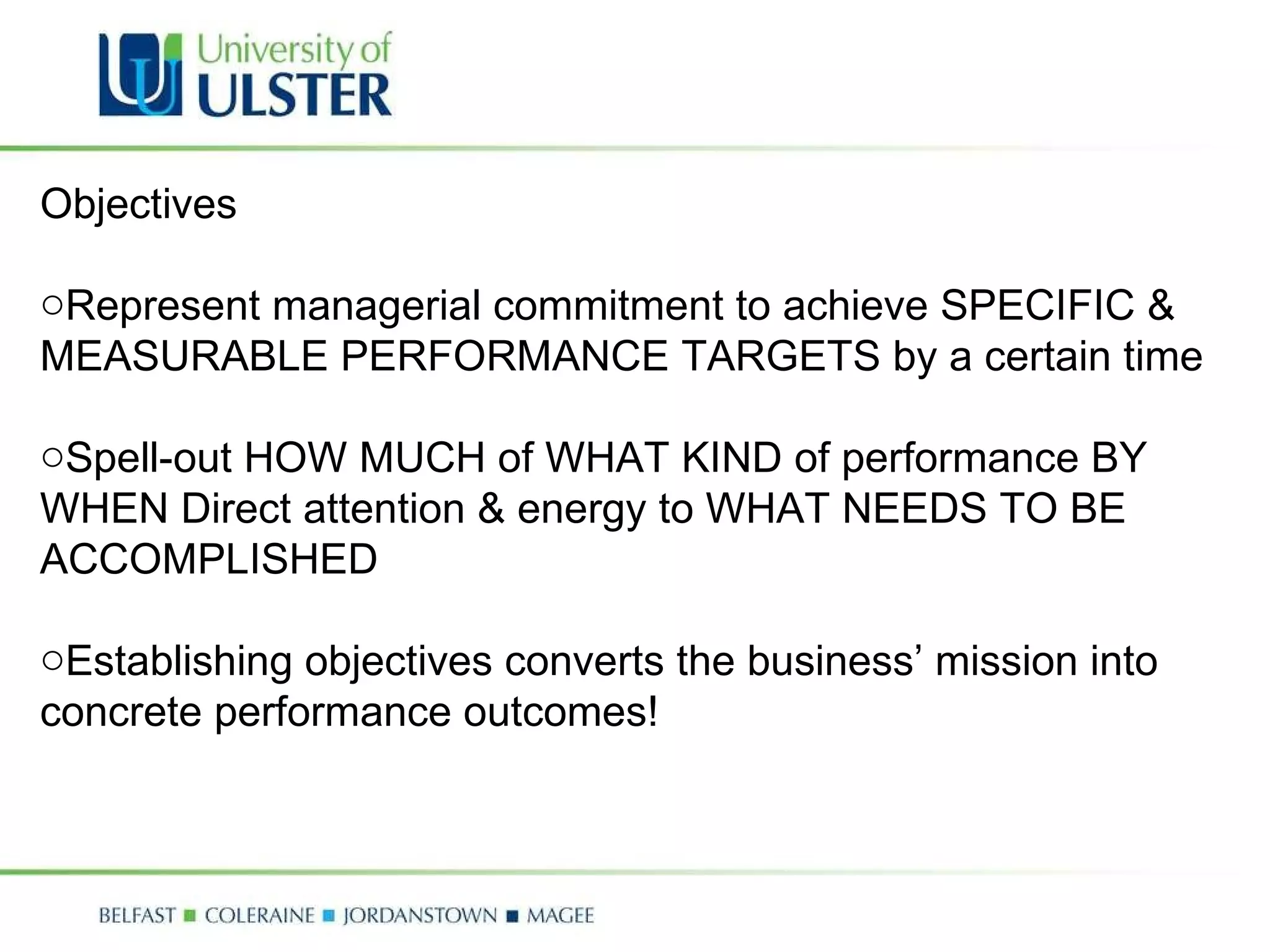 Objectives  Represent managerial commitment to achieve SPECIFIC & MEASURABLE PERFORMANCE TARGETS by a certain time  Spell-out HOW MUCH of WHAT KIND of performance BY WHEN Direct attention & energy to WHAT NEEDS TO BE ACCOMPLISHED Establishing objectives converts the business’ mission into concrete performance outcomes! 