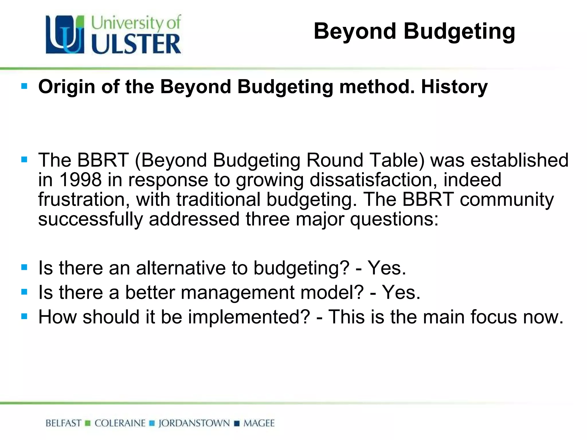 Beyond Budgeting Origin of the Beyond Budgeting method. History   The BBRT (Beyond Budgeting Round Table) was established in 1998 in response to growing dissatisfaction, indeed frustration, with traditional budgeting. The BBRT community successfully addressed three major questions:  Is there an alternative to budgeting? - Yes.  Is there a better management model? - Yes.  How should it be implemented? - This is the main focus now.  