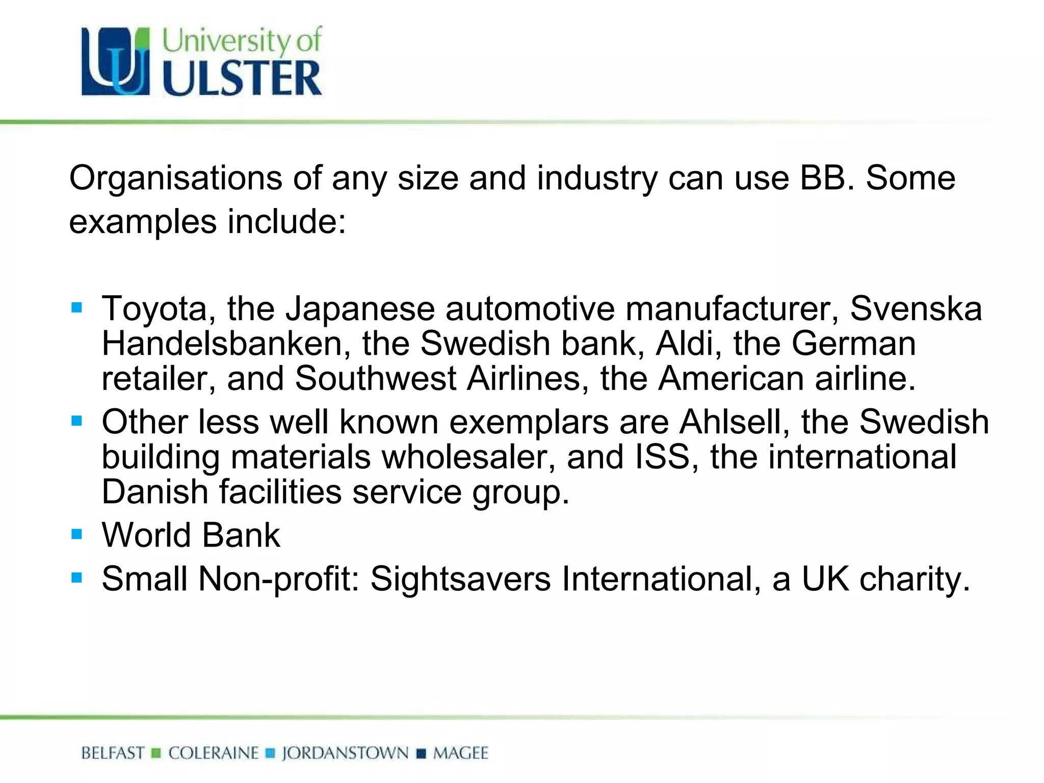 Organisations of any size and industry can use BB. Some examples include: Toyota, the Japanese automotive manufacturer, Svenska Handelsbanken, the Swedish bank, Aldi, the German retailer, and Southwest Airlines, the American airline.  Other less well known exemplars are Ahlsell, the Swedish building materials wholesaler, and ISS, the international Danish facilities service group.  World Bank  Small Non-profit: Sightsavers International, a UK charity.  