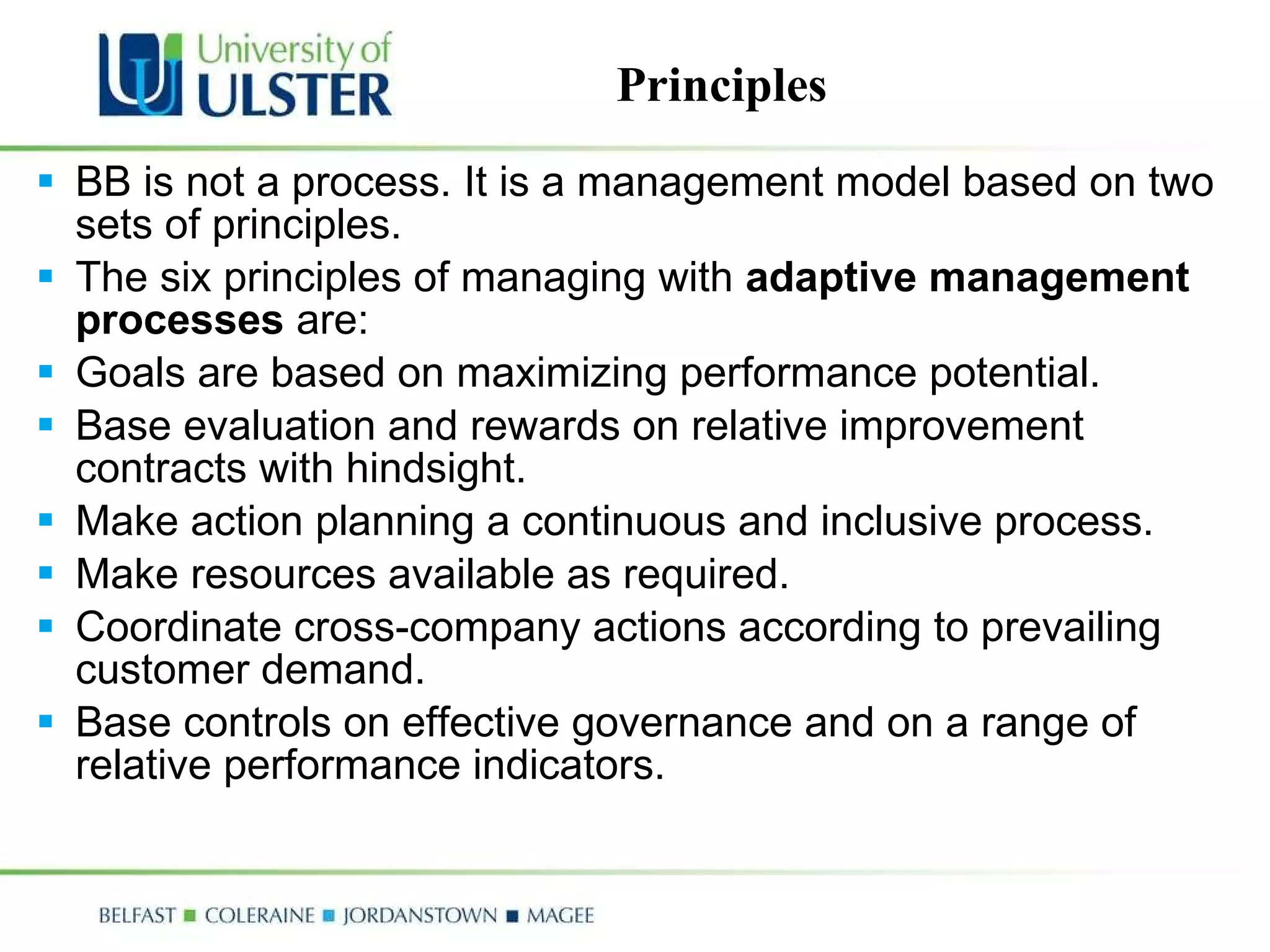 BB is not a process. It is a management model based on two sets of principles.  The six principles of managing with  adaptive management processes  are: Goals are based on maximizing performance potential.  Base evaluation and rewards on relative improvement contracts with hindsight.  Make action planning a continuous and inclusive process.  Make resources available as required.  Coordinate cross-company actions according to prevailing customer demand.  Base controls on effective governance and on a range of relative performance indicators.  Principles 