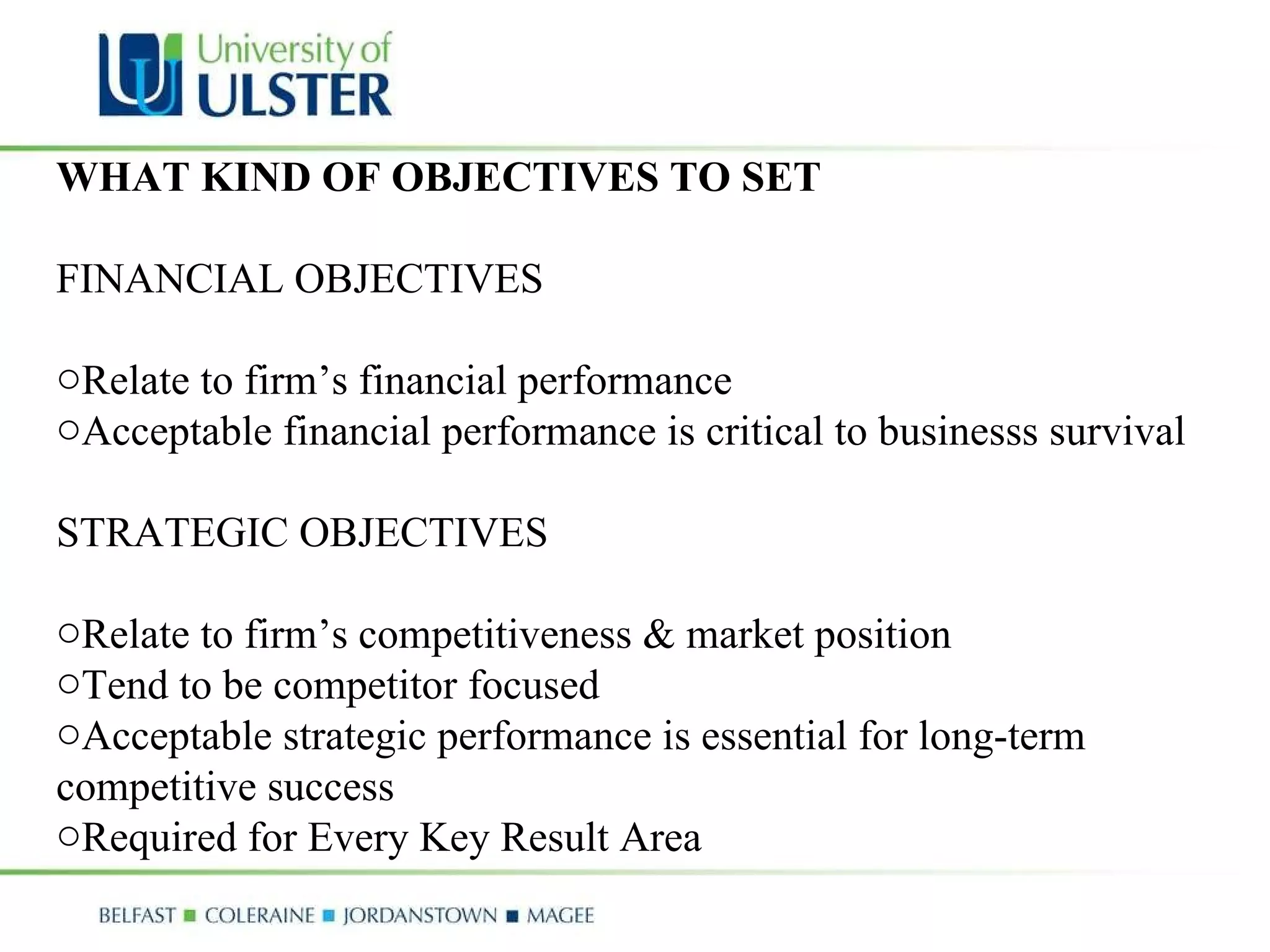 WHAT KIND OF OBJECTIVES TO SET FINANCIAL OBJECTIVES  Relate to firm’s financial performance  Acceptable financial performance is critical to businesss survival STRATEGIC OBJECTIVES  Relate to firm’s competitiveness & market position  Tend to be competitor focused  Acceptable strategic performance is essential for long-term competitive success Required for Every Key Result Area 