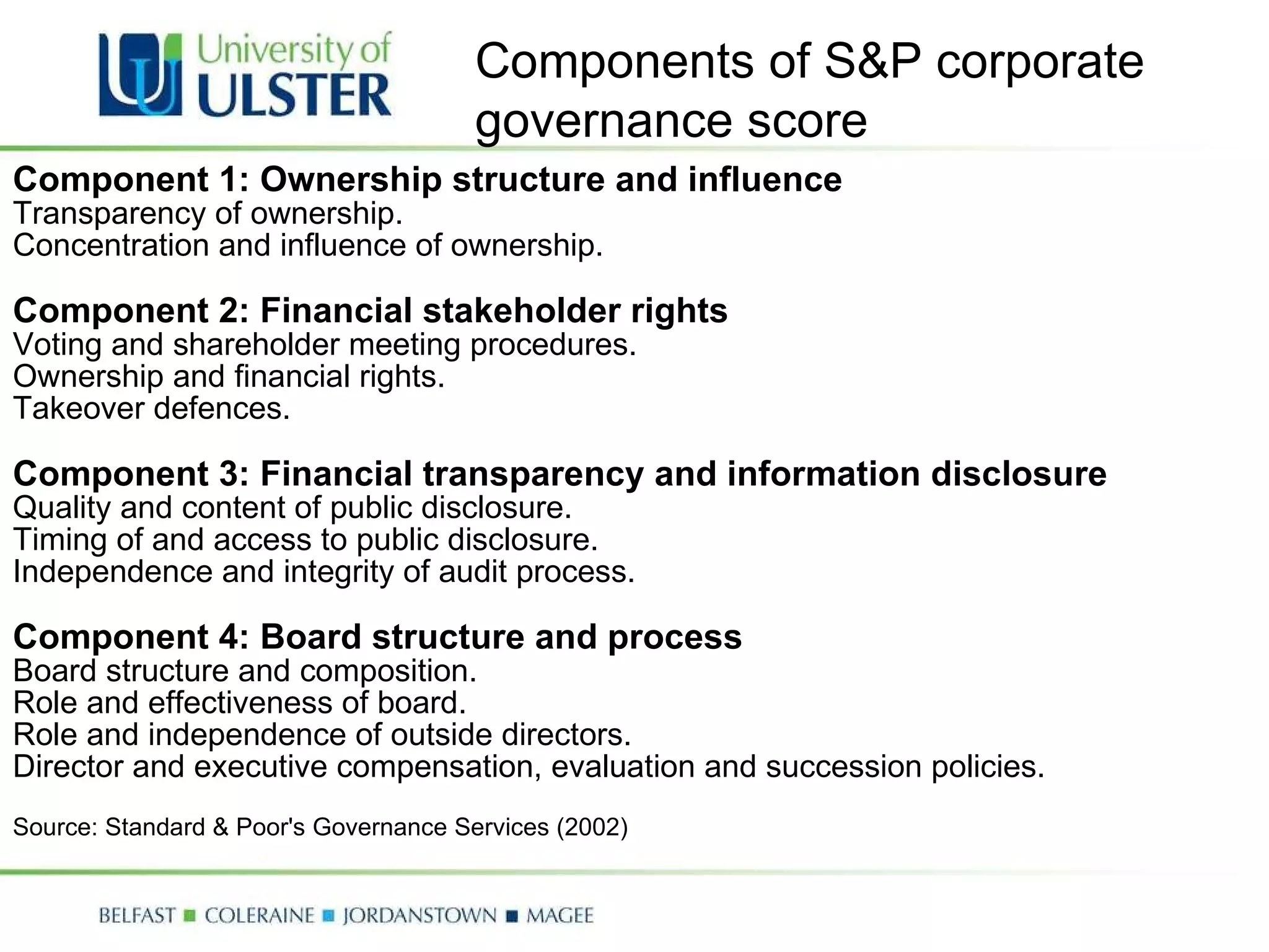 Component 1: Ownership structure and influence Transparency of ownership.  Concentration and influence of ownership.    Component 2: Financial stakeholder rights Voting and shareholder meeting procedures.  Ownership and financial rights.  Takeover defences.    Component 3: Financial transparency and information disclosure Quality and content of public disclosure.  Timing of and access to public disclosure.  Independence and integrity of audit process.    Component 4: Board structure and process Board structure and composition.  Role and effectiveness of board.  Role and independence of outside directors.  Director and executive compensation, evaluation and succession policies.    Source: Standard & Poor's Governance Services (2002) Components of S&P corporate governance score 