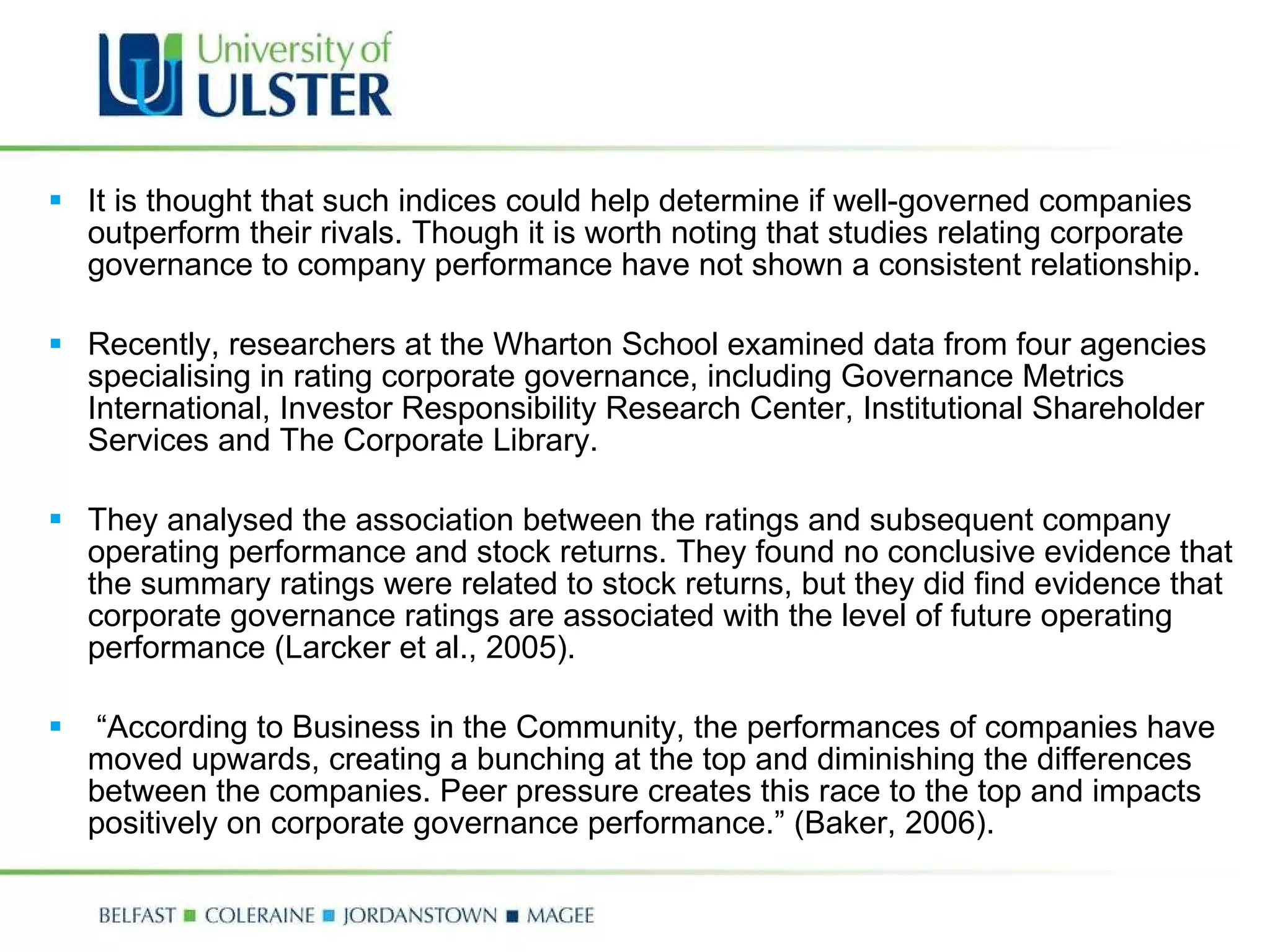 It is thought that such indices could help determine if well-governed companies outperform their rivals. Though it is worth noting that studies relating corporate governance to company performance have not shown a consistent relationship.    Recently, researchers at the Wharton School examined data from four agencies specialising in rating corporate governance, including Governance Metrics International, Investor Responsibility Research Center, Institutional Shareholder Services and The Corporate Library.    They analysed the association between the ratings and subsequent company operating performance and stock returns. They found no conclusive evidence that the summary ratings were related to stock returns, but they did find evidence that corporate governance ratings are associated with the level of future operating performance (Larcker et al., 2005).   “ According to Business in the Community, the performances of companies have moved upwards, creating a bunching at the top and diminishing the differences between the companies. Peer pressure creates this race to the top and impacts positively on corporate governance performance.” (Baker, 2006).  