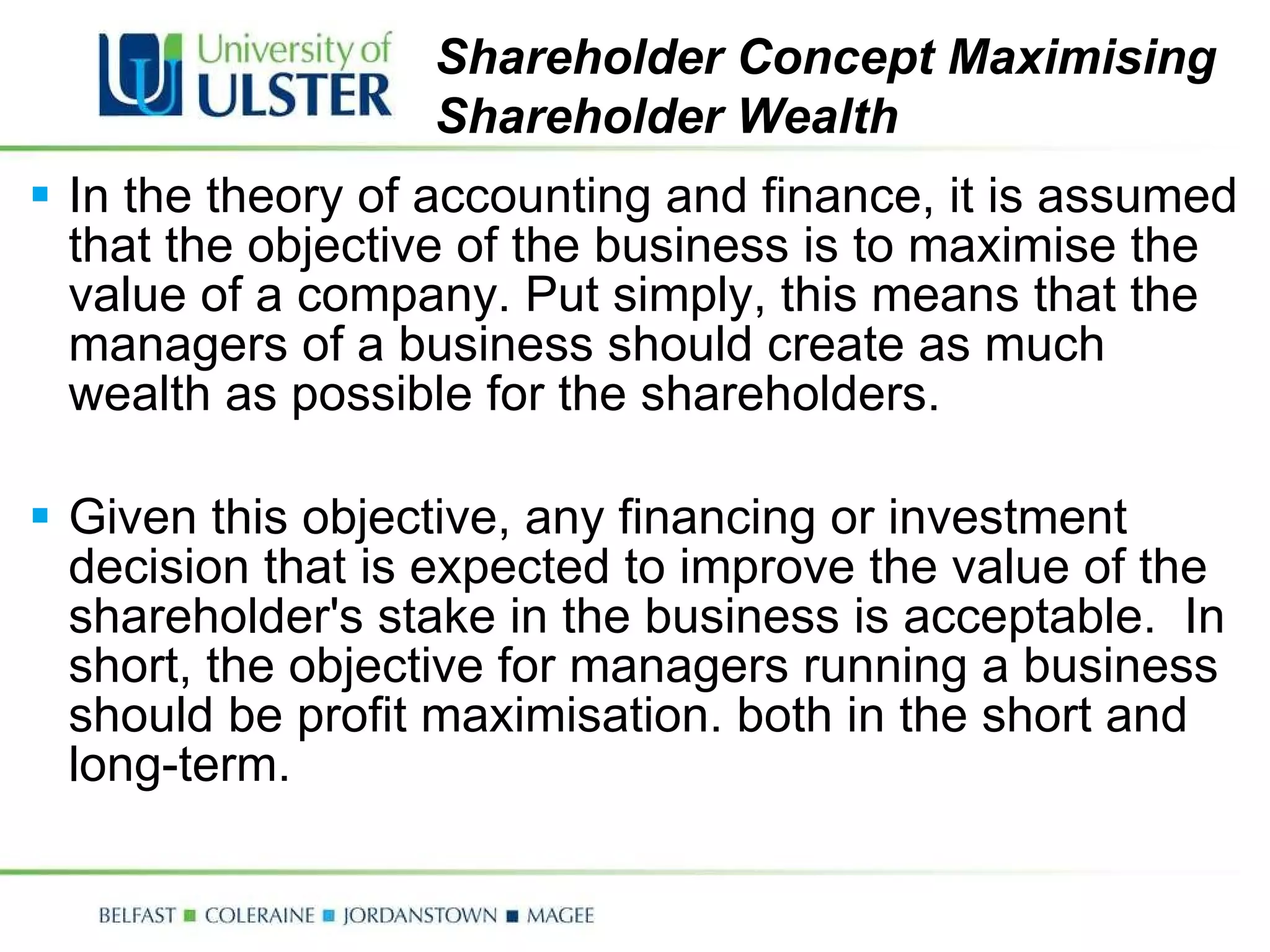 In the theory of accounting and finance, it is assumed that the objective of the business is to maximise the value of a company. Put simply, this means that the managers of a business should create as much wealth as possible for the shareholders.  Given this objective, any financing or investment decision that is expected to improve the value of the shareholder's stake in the business is acceptable.  In short, the objective for managers running a business should be profit maximisation. both in the short and long-term. Shareholder Concept Maximising Shareholder Wealth 