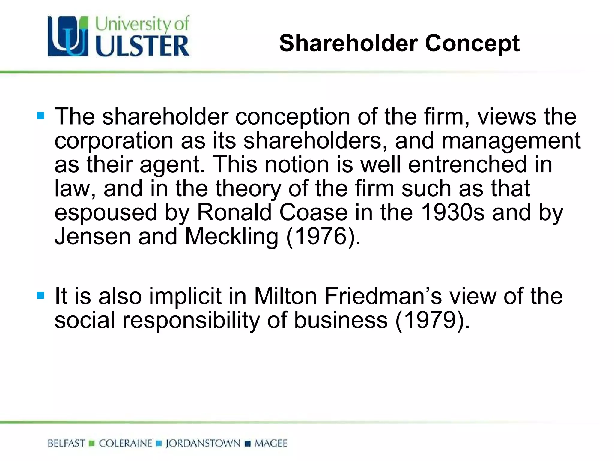 Shareholder Concept The shareholder conception of the firm, views the corporation as its shareholders, and management as their agent. This notion is well entrenched in  law, and in the theory of the firm such as that espoused by Ronald Coase in the 1930s and by Jensen and Meckling (1976).    It is also implicit in Milton Friedman’s view of the social responsibility of business (1979). 