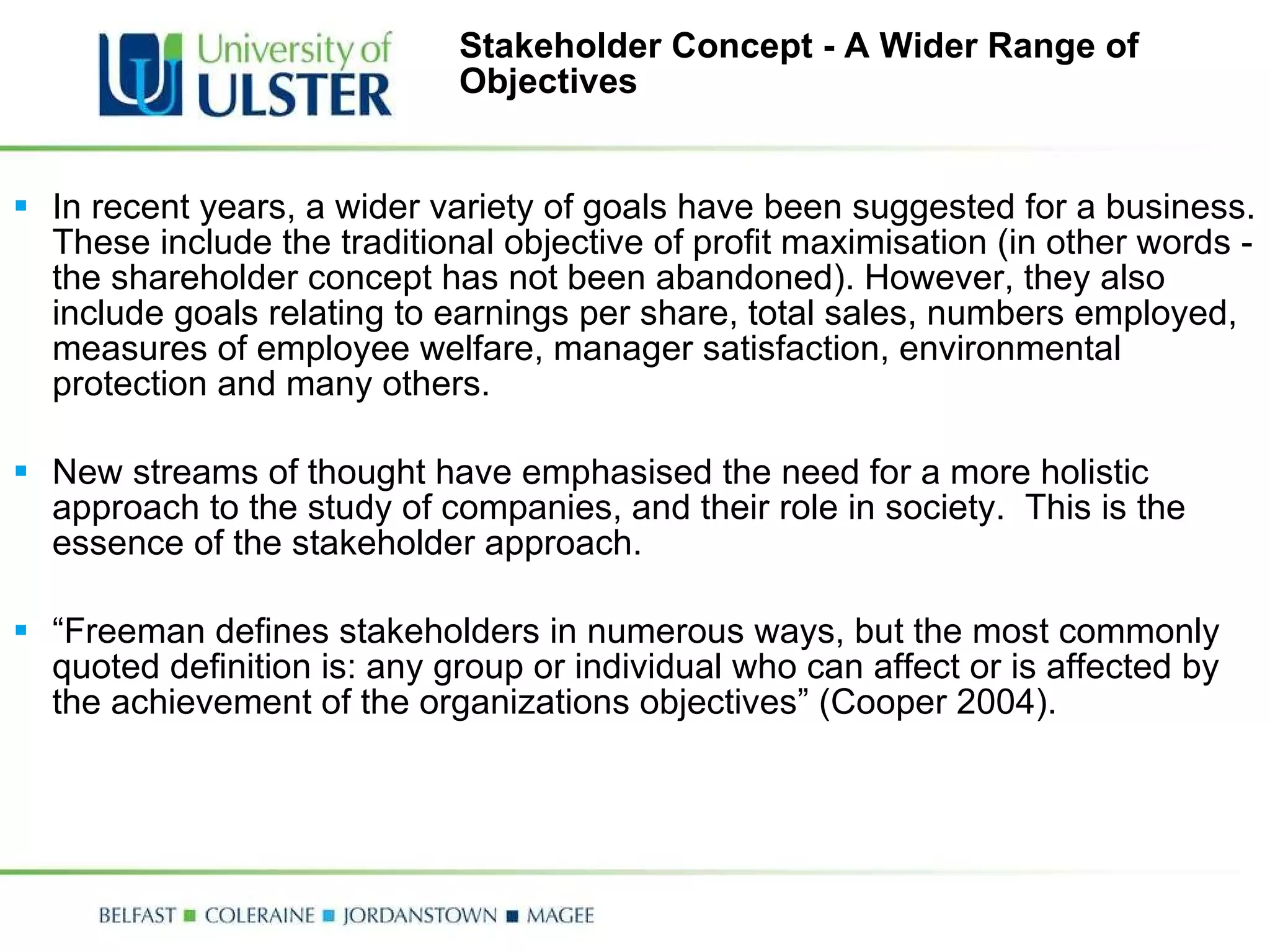 Stakeholder Concept - A Wider Range of Objectives In recent years, a wider variety of goals have been suggested for a business. These include the traditional objective of profit maximisation (in other words - the shareholder concept has not been abandoned). However, they also include goals relating to earnings per share, total sales, numbers employed, measures of employee welfare, manager satisfaction, environmental protection and many others.   New streams of thought have emphasised the need for a more holistic approach to the study of companies, and their role in society.  This is the essence of the stakeholder approach.    “ Freeman defines stakeholders in numerous ways, but the most commonly quoted definition is: any group or individual who can affect or is affected by the achievement of the organizations objectives” (Cooper 2004). 