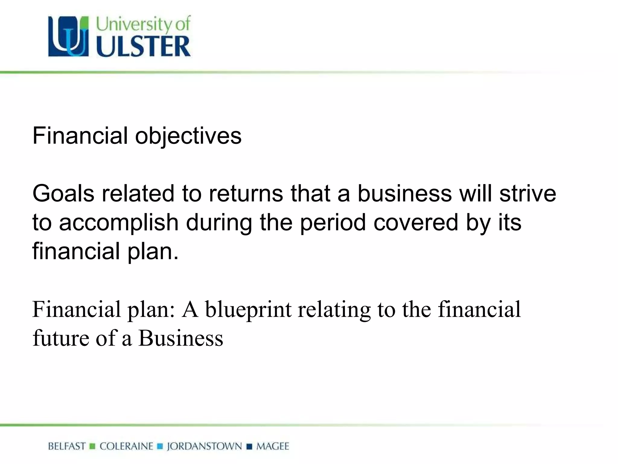 Financial objectives Goals related to returns that a business will strive to accomplish during the period covered by its financial plan. Financial plan: A blueprint relating to the financial future of a Business 
