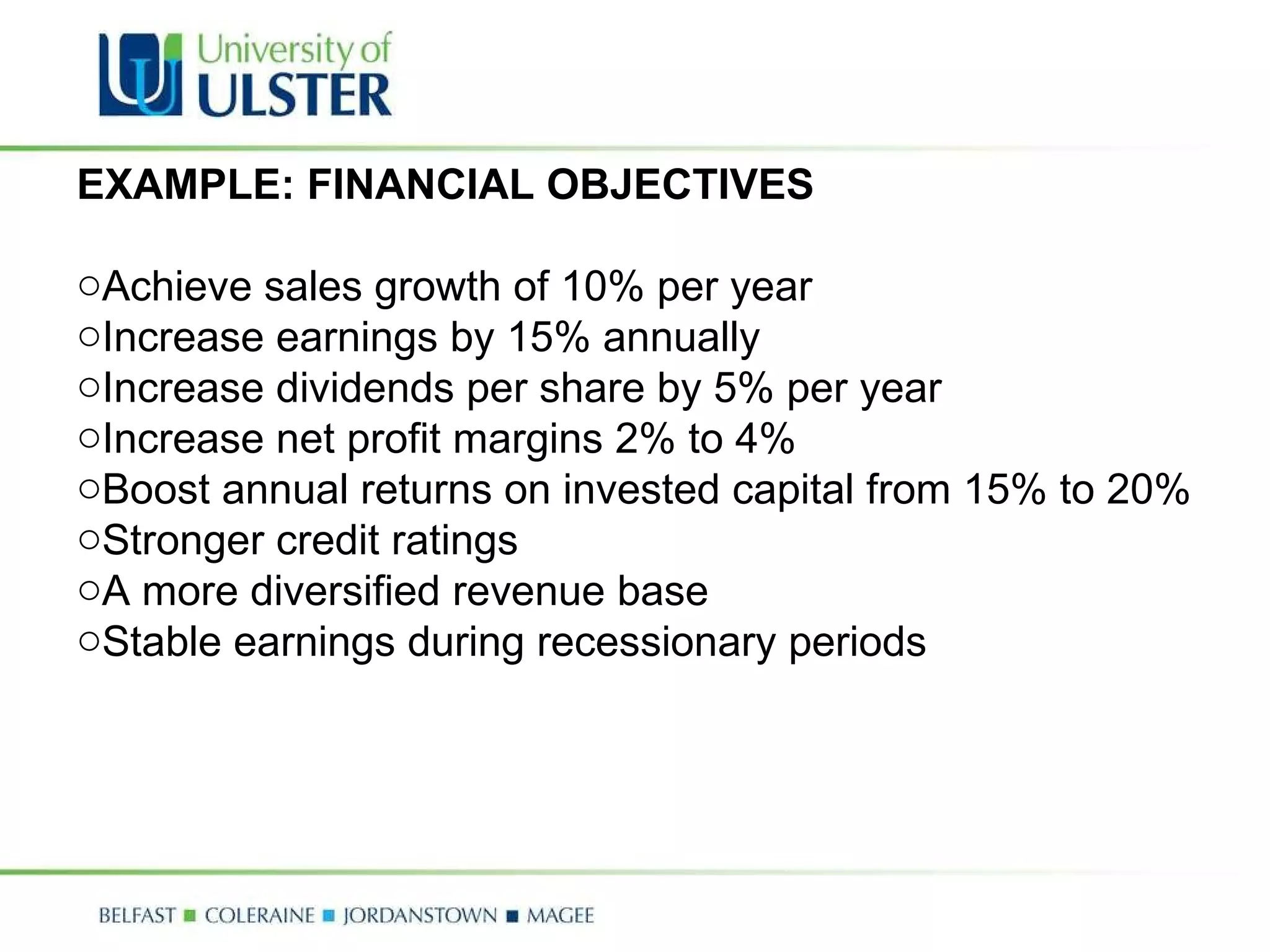 EXAMPLE: FINANCIAL OBJECTIVES Achieve sales growth of 10% per year  Increase earnings by 15% annually  Increase dividends per share by 5% per year  Increase net profit margins 2% to 4%  Boost annual returns on invested capital from 15% to 20%  Stronger credit ratings  A more diversified revenue base  Stable earnings during recessionary periods 