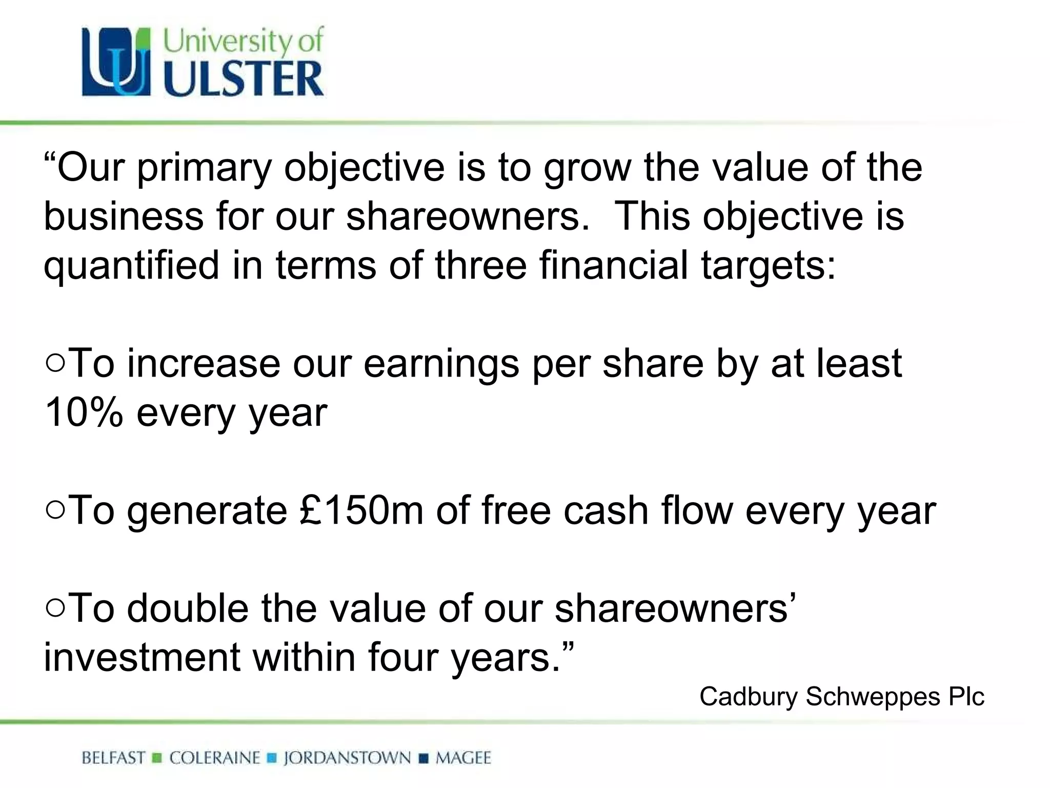 “ Our primary objective is to grow the value of the business for our shareowners.  This objective is quantified in terms of three financial targets: To increase our earnings per share by at least 10% every year To generate £150m of free cash flow every year To double the value of our shareowners’ investment within four years.” Cadbury Schweppes Plc 