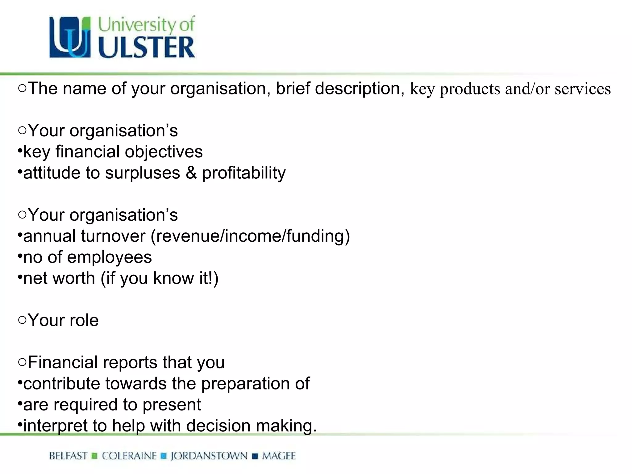 The name of your organisation, brief description,  key products and/or services Your organisation’s  key financial objectives attitude to surpluses & profitability Your organisation’s  annual turnover (revenue/income/funding) no of employees net worth (if you know it!) Your role  Financial reports that you  contribute towards the preparation of are required to present interpret to help with decision making. 