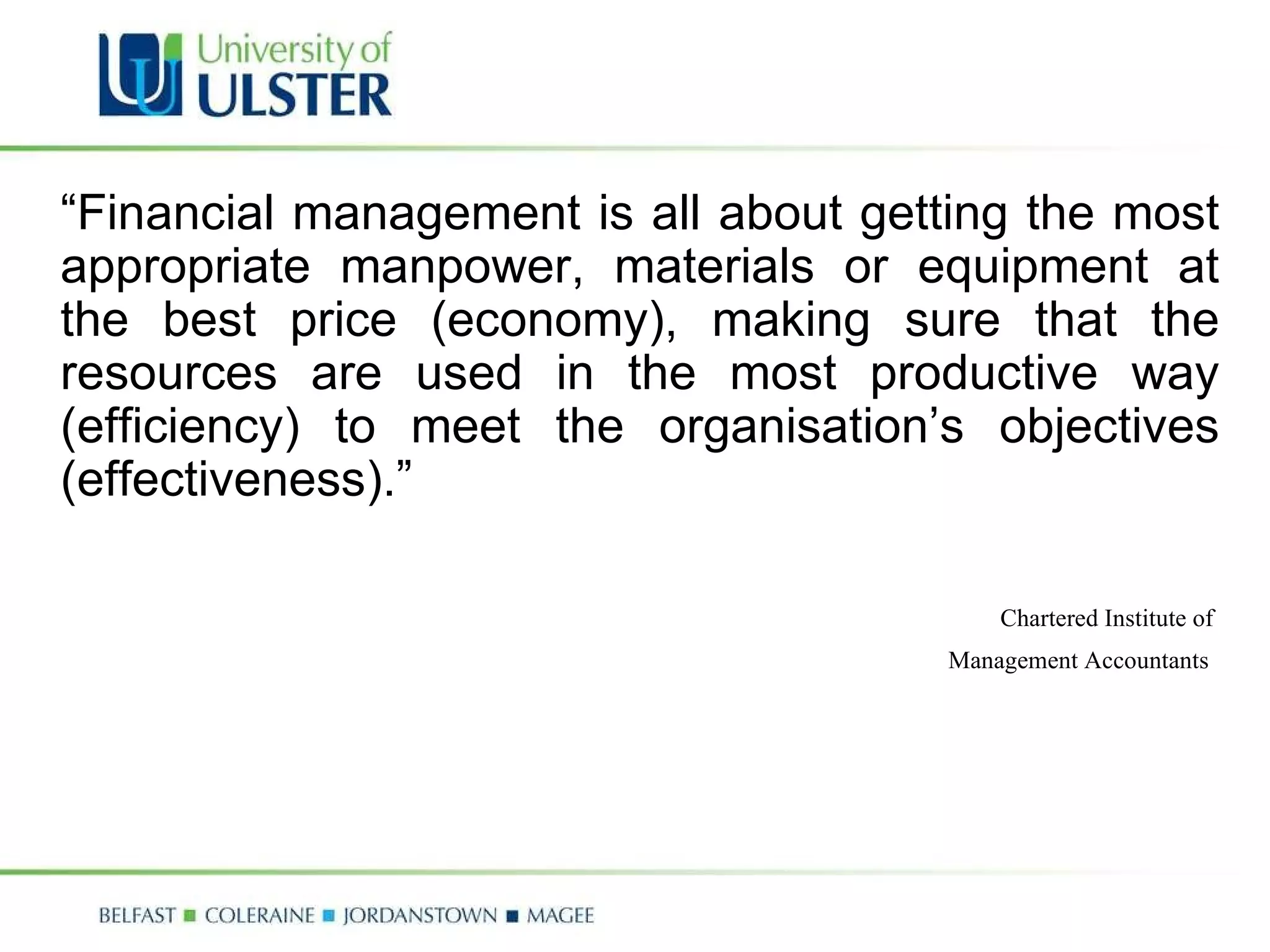 “ Financial management is all about getting the most appropriate manpower, materials or equipment at the best price (economy), making sure that the resources are used in the most productive way (efficiency) to meet the organisation’s objectives (effectiveness).” Chartered Institute of  Management Accountants   