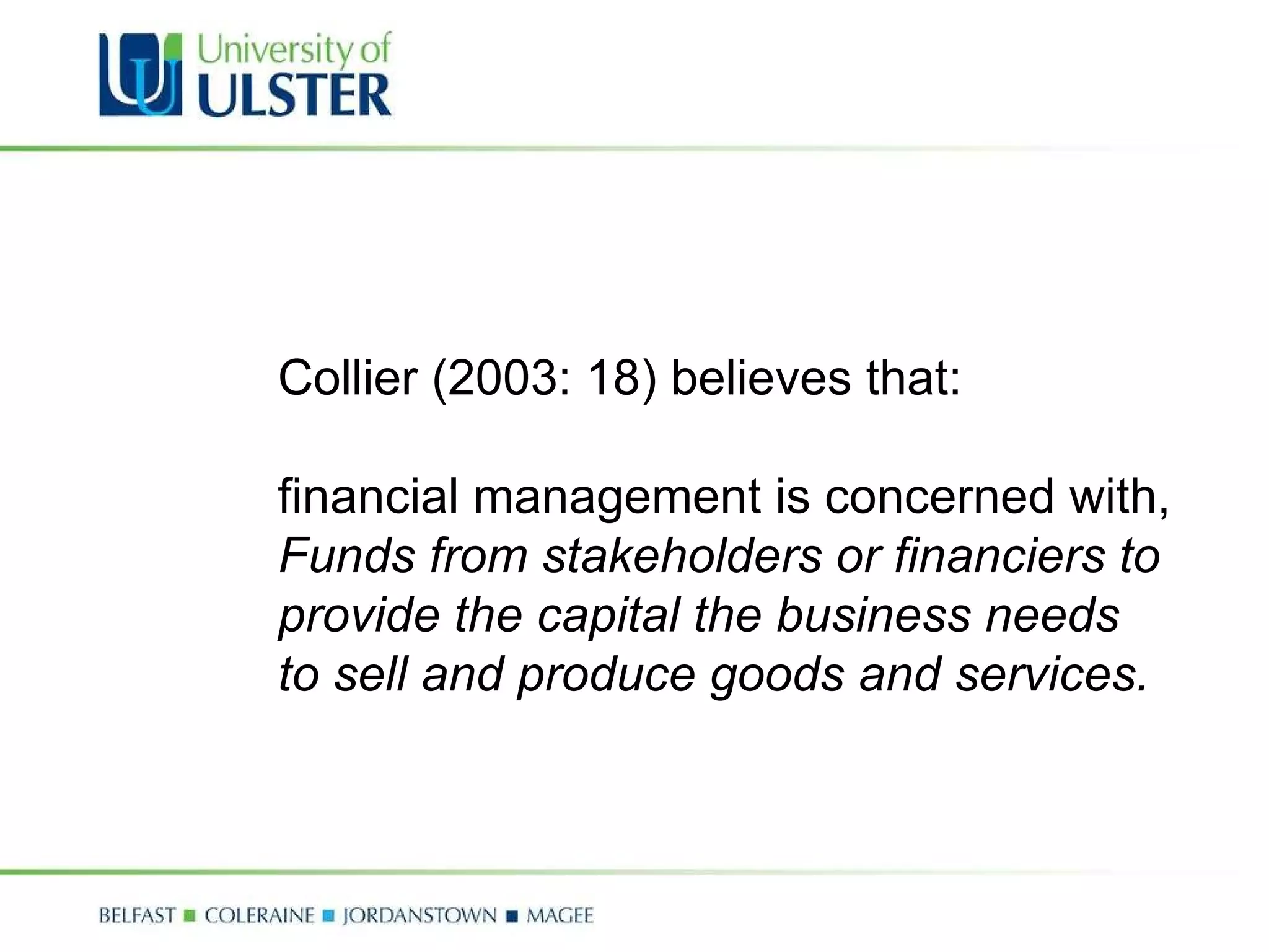 Collier (2003: 18) believes that: financial management is concerned with, Funds from stakeholders or financiers to  provide the capital the business needs  to sell and produce goods and services. 