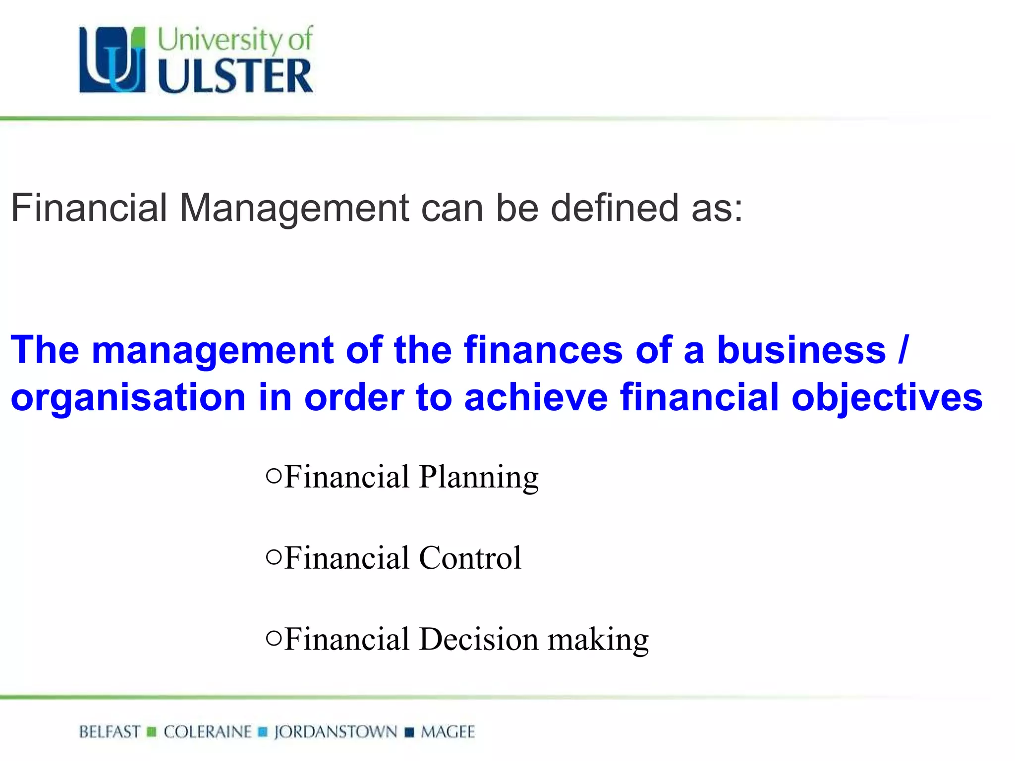 Financial Management can be defined as: The management of the finances of a business / organisation in order to achieve financial objectives Financial Planning Financial Control Financial Decision making 