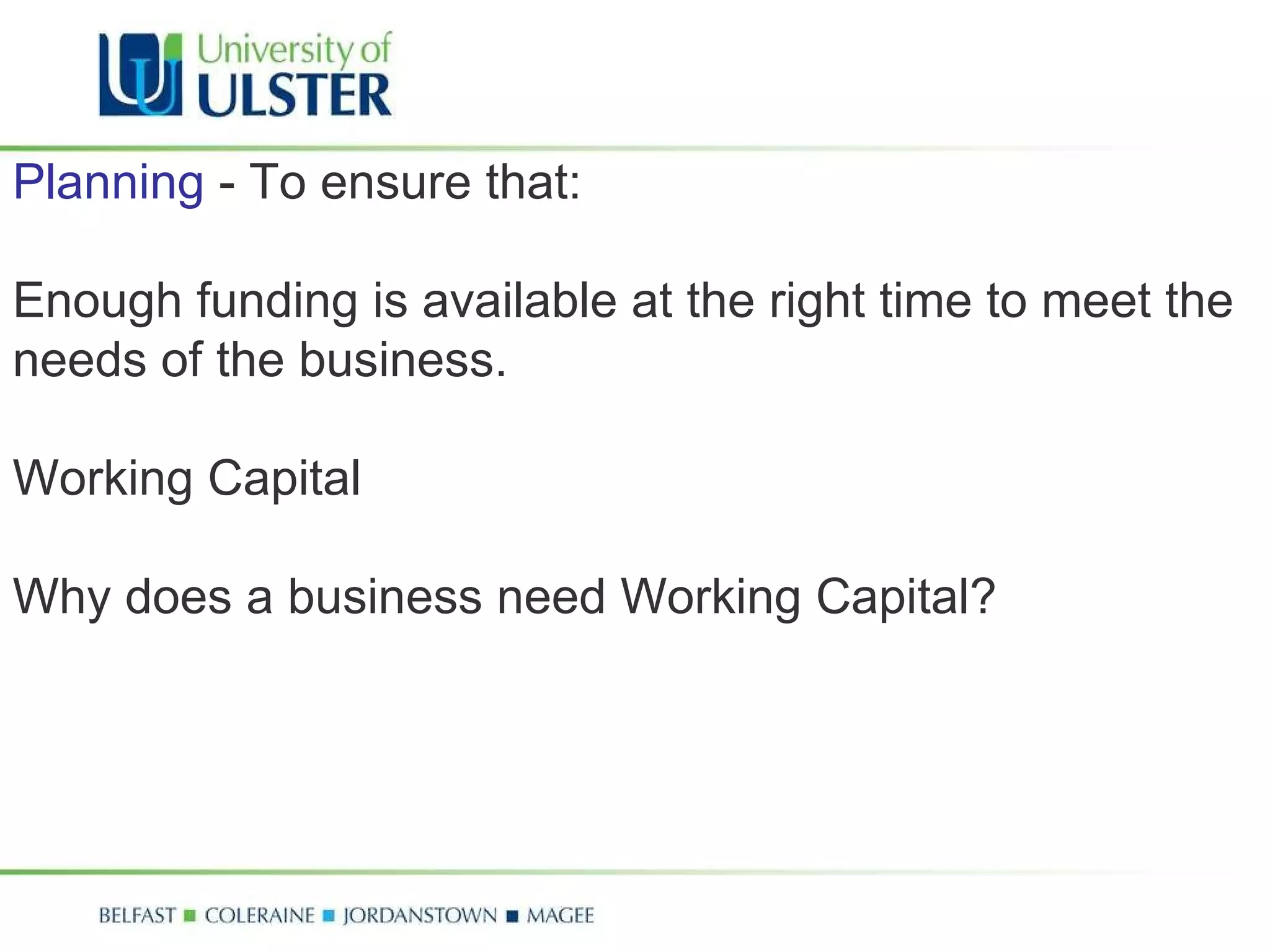 Planning  - To ensure that:  Enough funding is available at the right time to meet the needs of the business.  Working Capital Why does a business need Working Capital? 