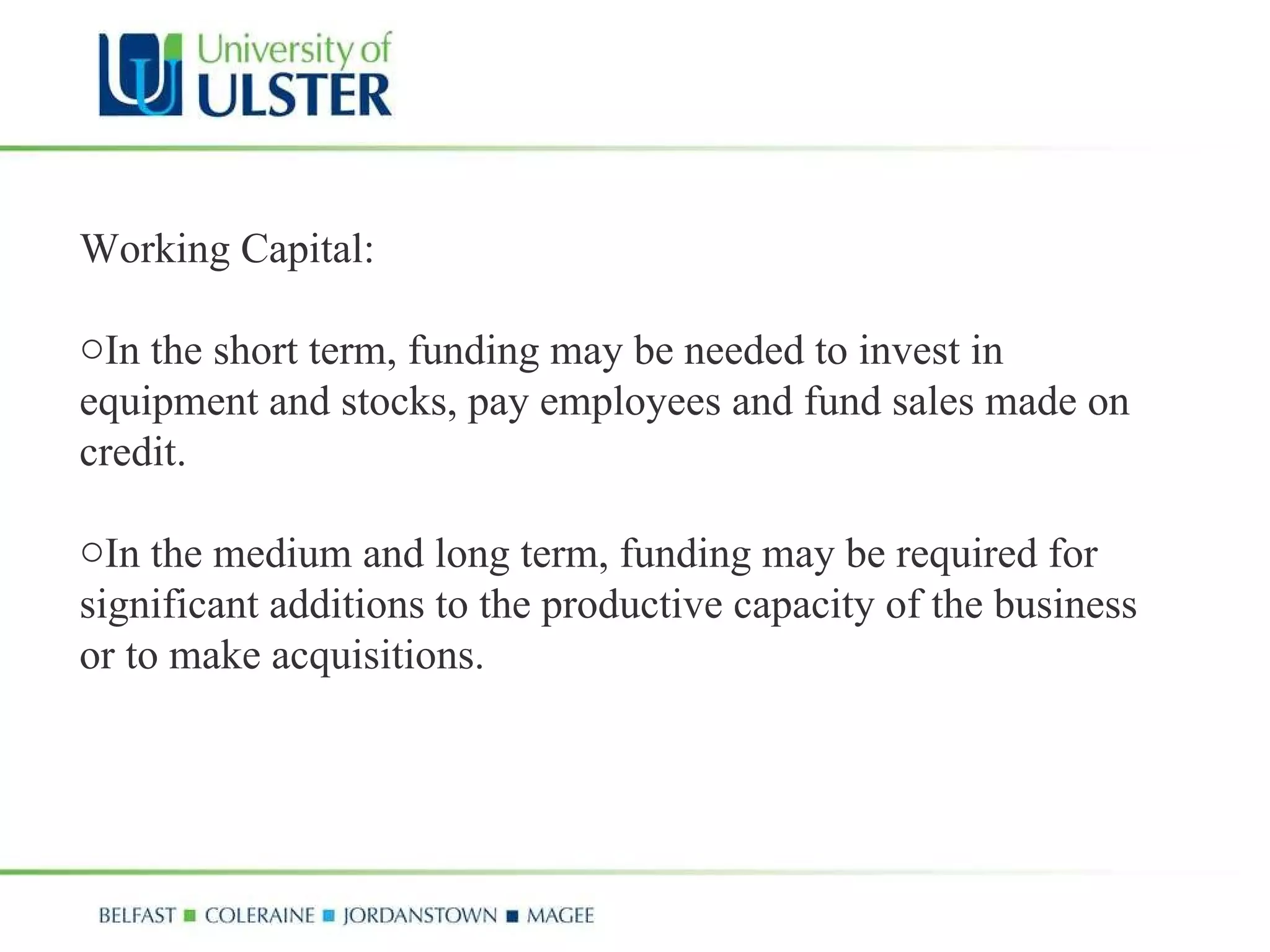 Working Capital: In the short term, funding may be needed to invest in equipment and stocks, pay employees and fund sales made on credit.  In the medium and long term, funding may be required for significant additions to the productive capacity of the business or to make acquisitions. 