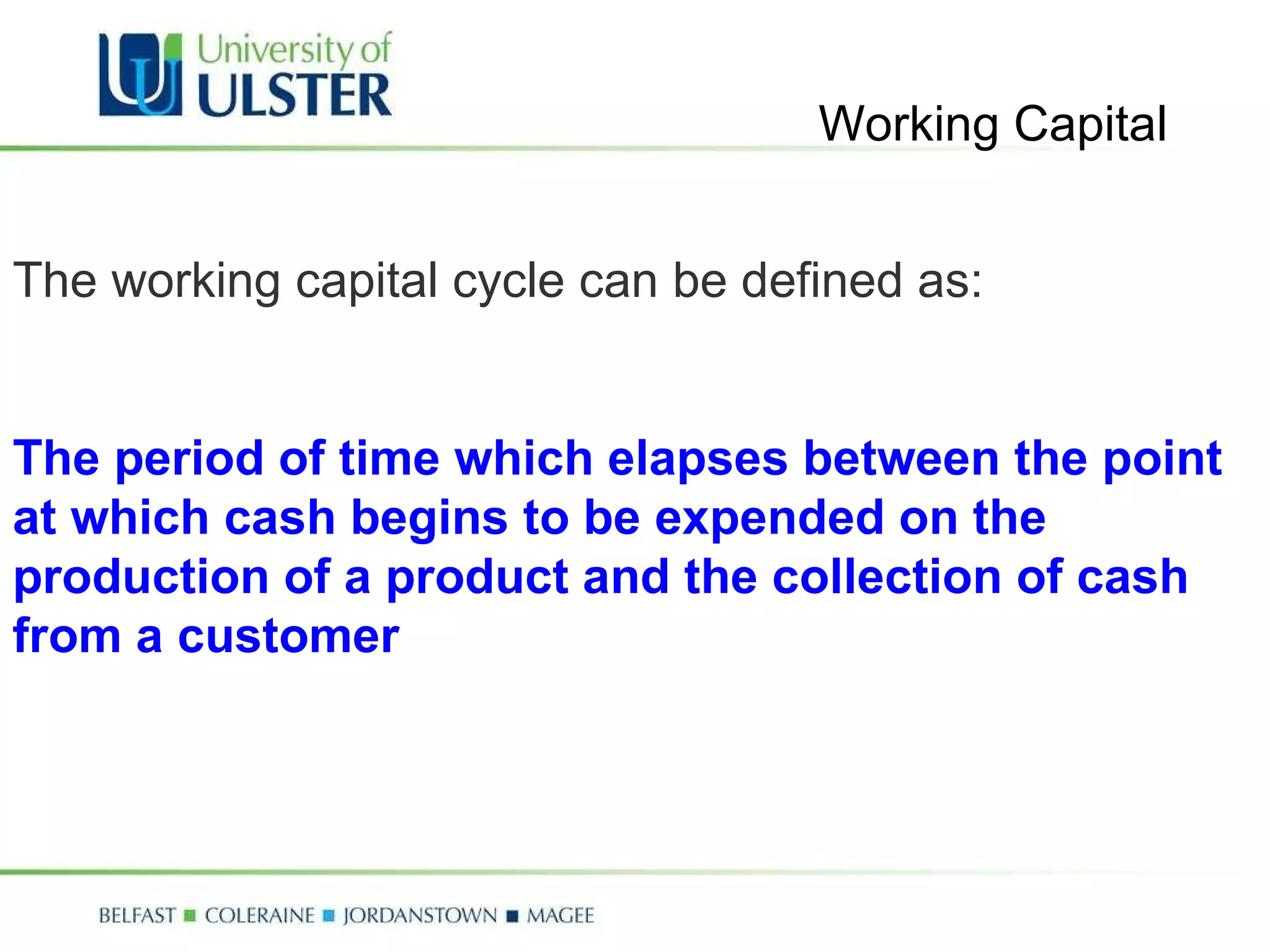 The working capital cycle can be defined as: The period of time which elapses between the point at which cash begins to be expended on the production of a product and the collection of cash from a customer Working Capital 