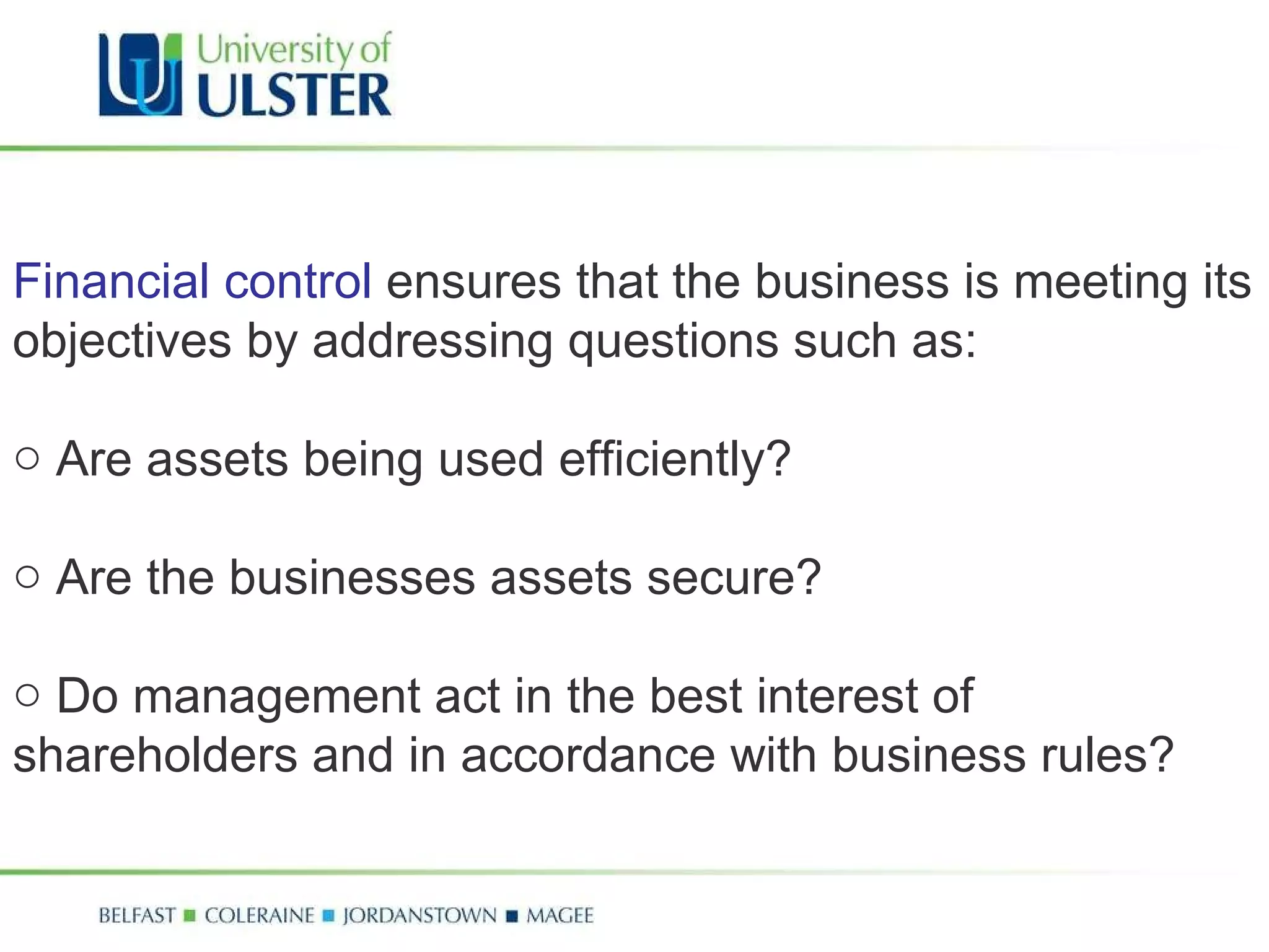 Financial control  ensures that the business is meeting its objectives by addressing questions such as: Are assets being used efficiently? Are the businesses assets secure? Do management act in the best interest of shareholders and in accordance with business rules? 