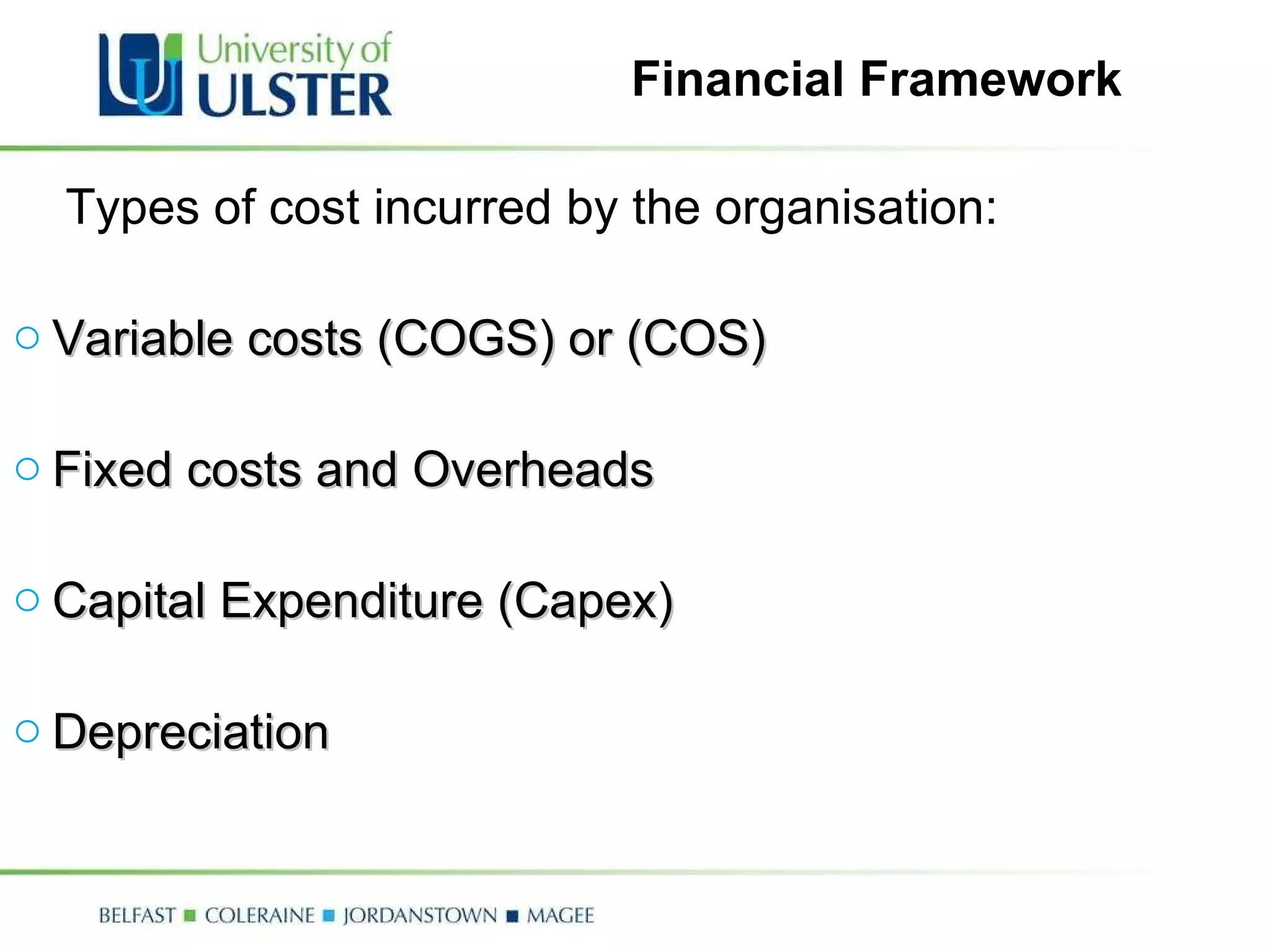 Financial Framework Types of cost incurred by the organisation: Variable costs (COGS) or (COS) Fixed costs and Overheads Capital Expenditure (Capex) Depreciation 