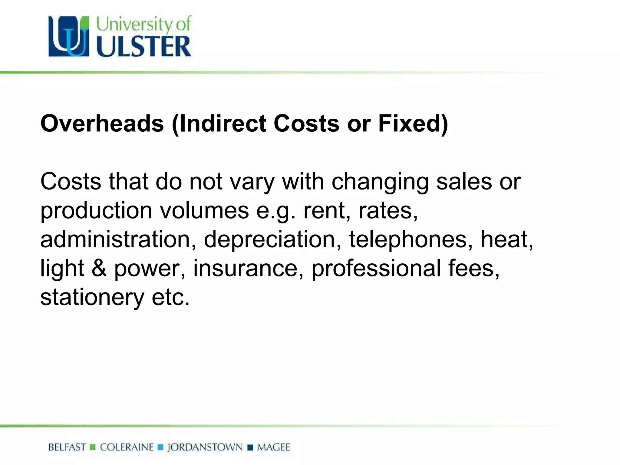 Overheads (Indirect Costs or Fixed)   Costs that do not vary with changing sales or production volumes e.g. rent, rates, administration, depreciation, telephones, heat, light & power, insurance, professional fees, stationery etc. 