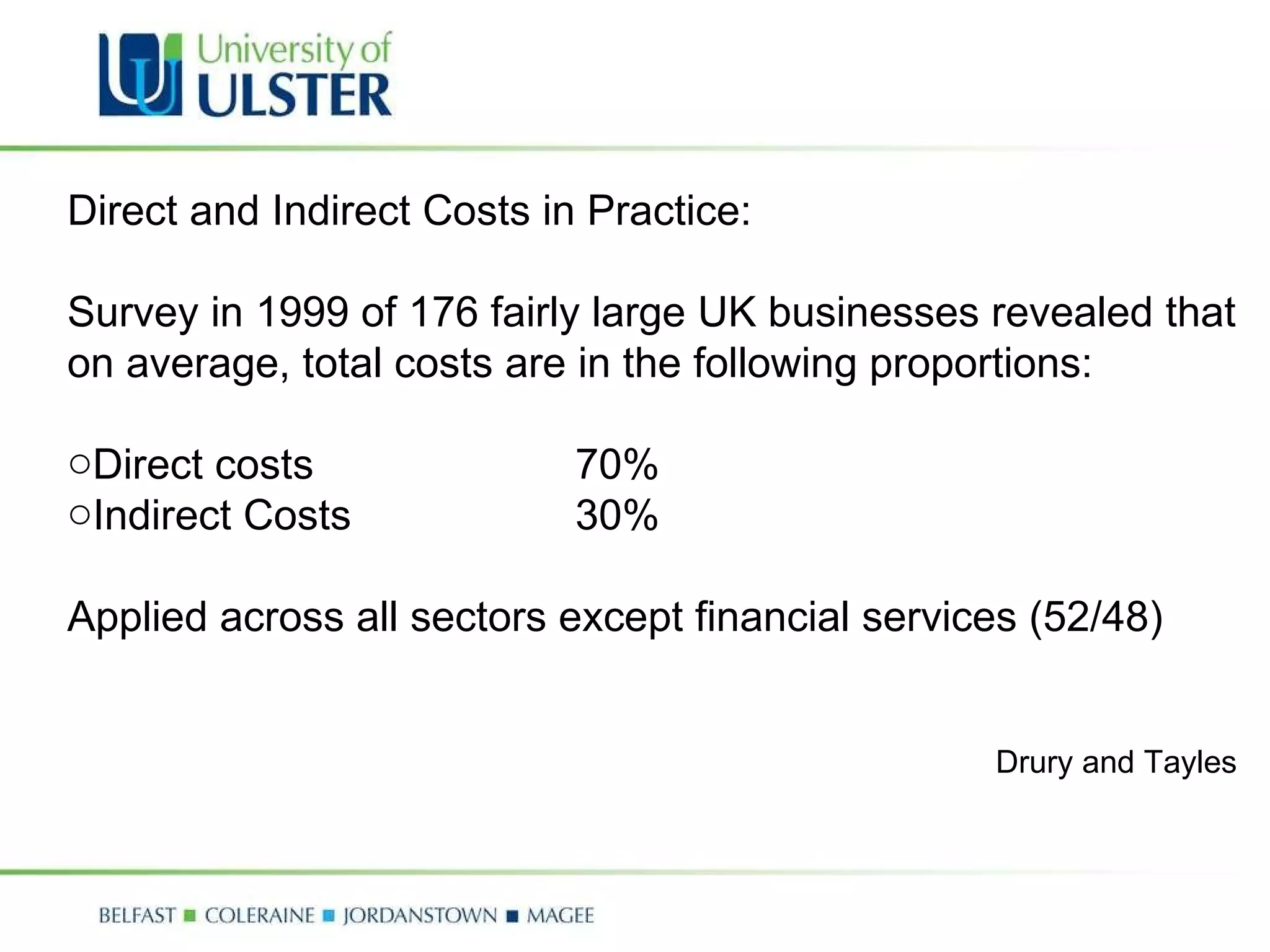 Direct and Indirect Costs in Practice: Survey in 1999 of 176 fairly large UK businesses revealed that on average, total costs are in the following proportions: Direct costs  70% Indirect Costs 30% Applied across all sectors except financial services (52/48) Drury and Tayles 