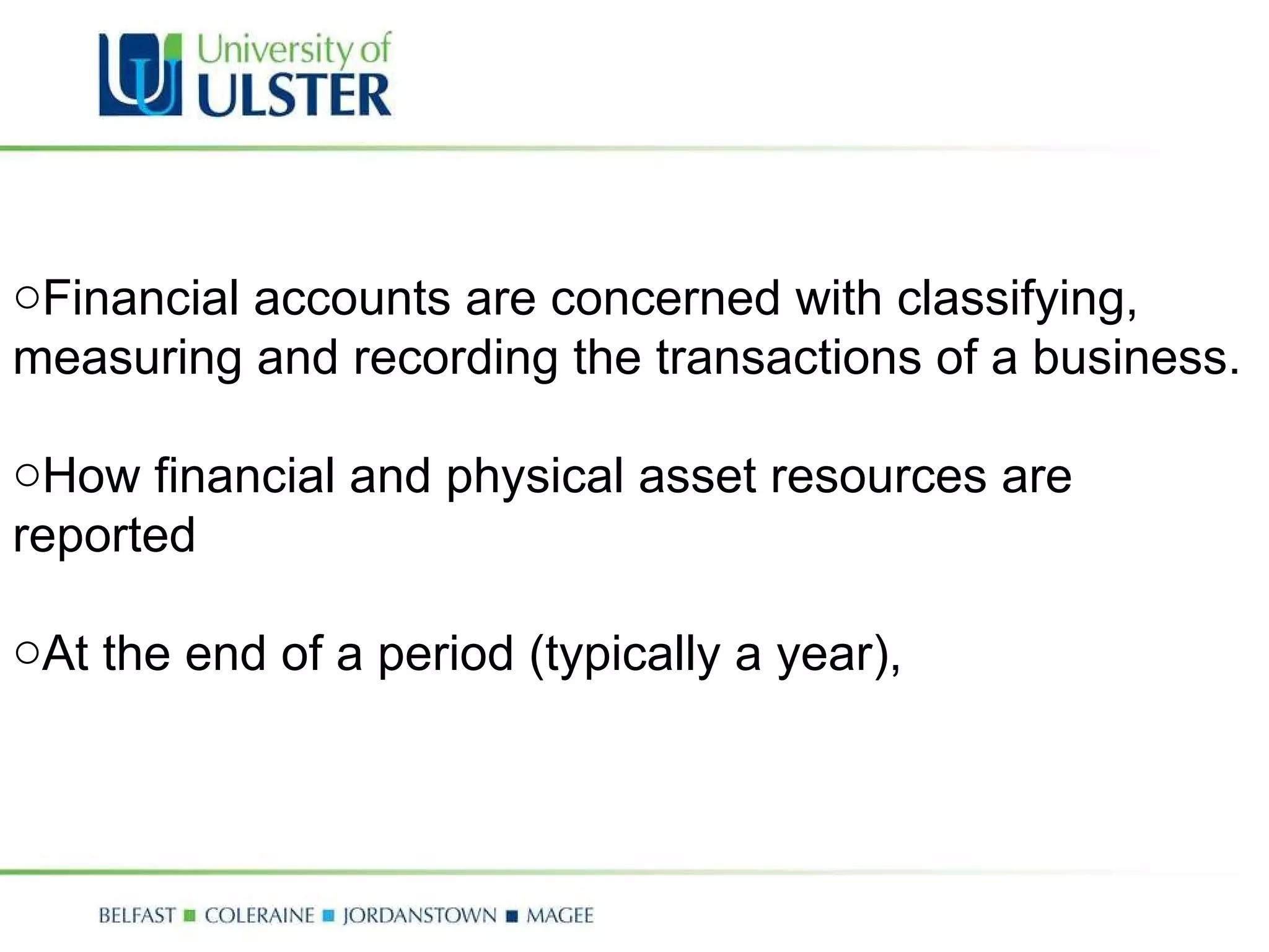 Financial accounts are concerned with classifying, measuring and recording the transactions of a business.  How financial and physical asset resources are reported At the end of a period (typically a year),  