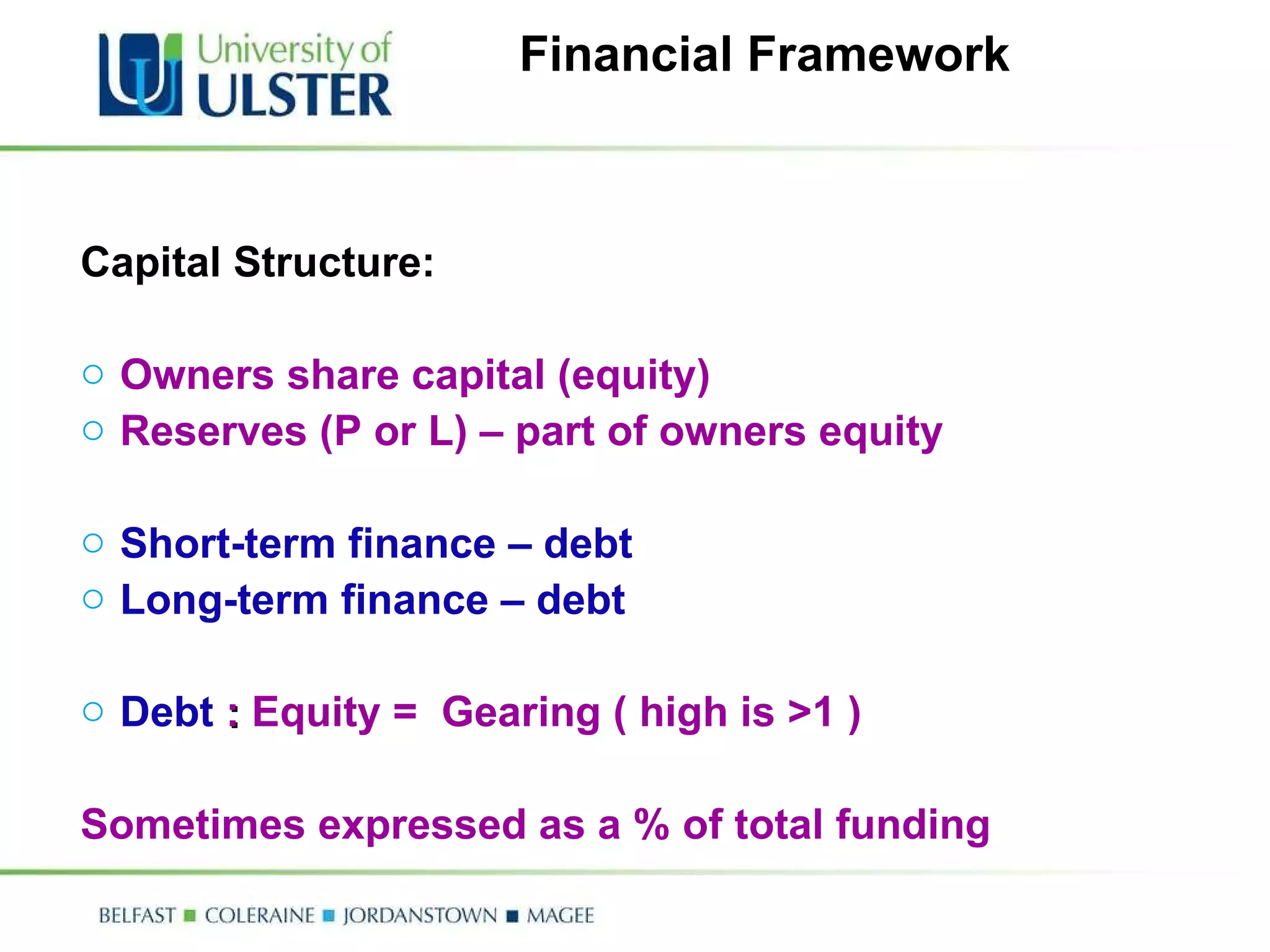 Financial Framework Capital Structure: Owners share capital (equity) Reserves (P or L) – part of owners equity Short-term finance – debt Long-term finance – debt Debt   :  Equity =  Gearing ( high is >1 ) Sometimes expressed as a % of total funding  