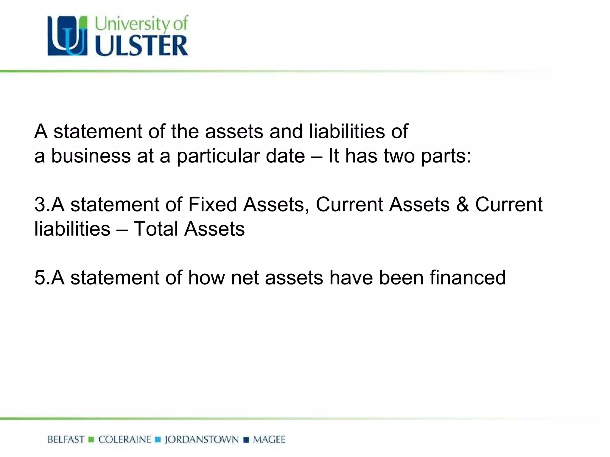 A statement of the assets and liabilities of a business at a particular date – It has two parts: A statement of Fixed Assets, Current Assets & Current liabilities – Total Assets A statement of how net assets have been financed 
